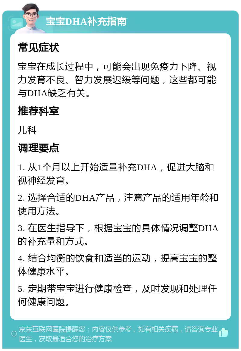 宝宝DHA补充指南 常见症状 宝宝在成长过程中，可能会出现免疫力下降、视力发育不良、智力发展迟缓等问题，这些都可能与DHA缺乏有关。 推荐科室 儿科 调理要点 1. 从1个月以上开始适量补充DHA，促进大脑和视神经发育。 2. 选择合适的DHA产品，注意产品的适用年龄和使用方法。 3. 在医生指导下，根据宝宝的具体情况调整DHA的补充量和方式。 4. 结合均衡的饮食和适当的运动，提高宝宝的整体健康水平。 5. 定期带宝宝进行健康检查，及时发现和处理任何健康问题。