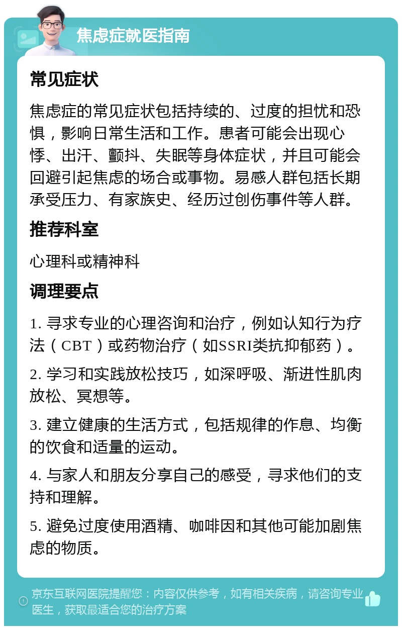 焦虑症就医指南 常见症状 焦虑症的常见症状包括持续的、过度的担忧和恐惧，影响日常生活和工作。患者可能会出现心悸、出汗、颤抖、失眠等身体症状，并且可能会回避引起焦虑的场合或事物。易感人群包括长期承受压力、有家族史、经历过创伤事件等人群。 推荐科室 心理科或精神科 调理要点 1. 寻求专业的心理咨询和治疗，例如认知行为疗法（CBT）或药物治疗（如SSRI类抗抑郁药）。 2. 学习和实践放松技巧，如深呼吸、渐进性肌肉放松、冥想等。 3. 建立健康的生活方式，包括规律的作息、均衡的饮食和适量的运动。 4. 与家人和朋友分享自己的感受，寻求他们的支持和理解。 5. 避免过度使用酒精、咖啡因和其他可能加剧焦虑的物质。