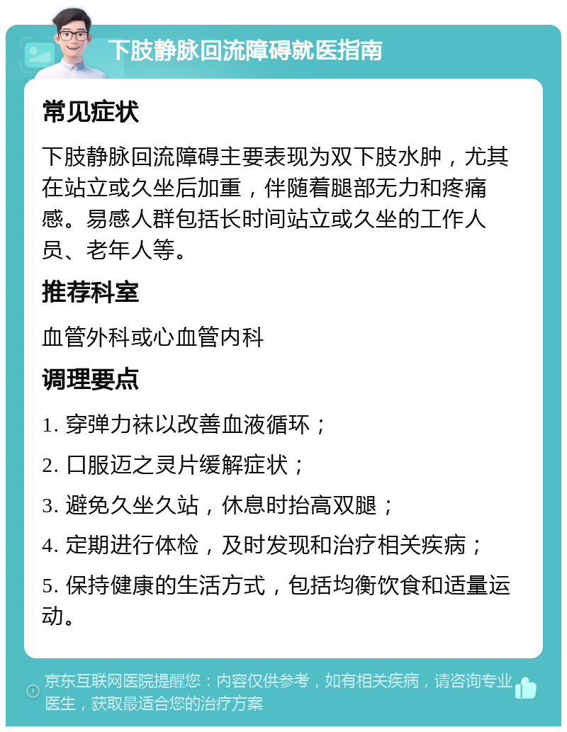 下肢静脉回流障碍就医指南 常见症状 下肢静脉回流障碍主要表现为双下肢水肿，尤其在站立或久坐后加重，伴随着腿部无力和疼痛感。易感人群包括长时间站立或久坐的工作人员、老年人等。 推荐科室 血管外科或心血管内科 调理要点 1. 穿弹力袜以改善血液循环； 2. 口服迈之灵片缓解症状； 3. 避免久坐久站，休息时抬高双腿； 4. 定期进行体检，及时发现和治疗相关疾病； 5. 保持健康的生活方式，包括均衡饮食和适量运动。