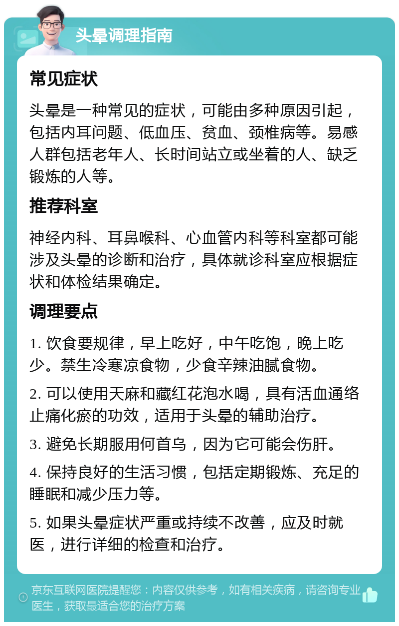 头晕调理指南 常见症状 头晕是一种常见的症状，可能由多种原因引起，包括内耳问题、低血压、贫血、颈椎病等。易感人群包括老年人、长时间站立或坐着的人、缺乏锻炼的人等。 推荐科室 神经内科、耳鼻喉科、心血管内科等科室都可能涉及头晕的诊断和治疗，具体就诊科室应根据症状和体检结果确定。 调理要点 1. 饮食要规律，早上吃好，中午吃饱，晚上吃少。禁生冷寒凉食物，少食辛辣油腻食物。 2. 可以使用天麻和藏红花泡水喝，具有活血通络止痛化瘀的功效，适用于头晕的辅助治疗。 3. 避免长期服用何首乌，因为它可能会伤肝。 4. 保持良好的生活习惯，包括定期锻炼、充足的睡眠和减少压力等。 5. 如果头晕症状严重或持续不改善，应及时就医，进行详细的检查和治疗。