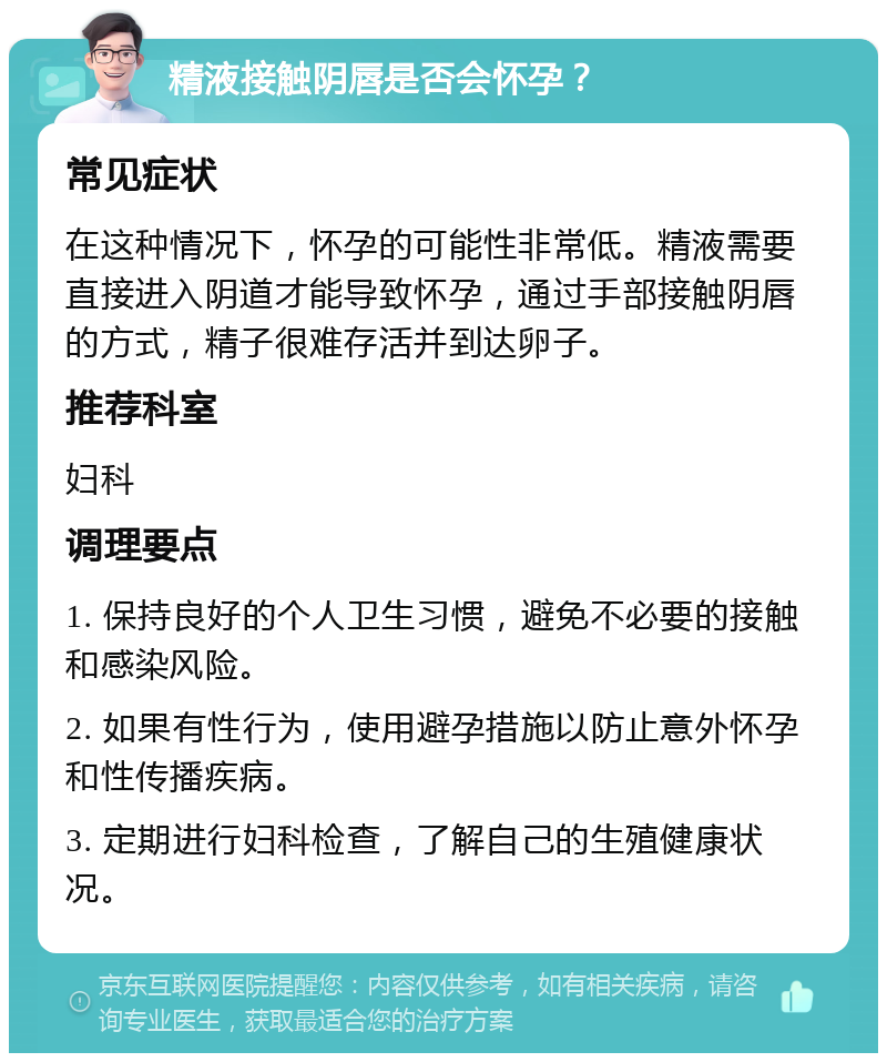 精液接触阴唇是否会怀孕？ 常见症状 在这种情况下，怀孕的可能性非常低。精液需要直接进入阴道才能导致怀孕，通过手部接触阴唇的方式，精子很难存活并到达卵子。 推荐科室 妇科 调理要点 1. 保持良好的个人卫生习惯，避免不必要的接触和感染风险。 2. 如果有性行为，使用避孕措施以防止意外怀孕和性传播疾病。 3. 定期进行妇科检查，了解自己的生殖健康状况。