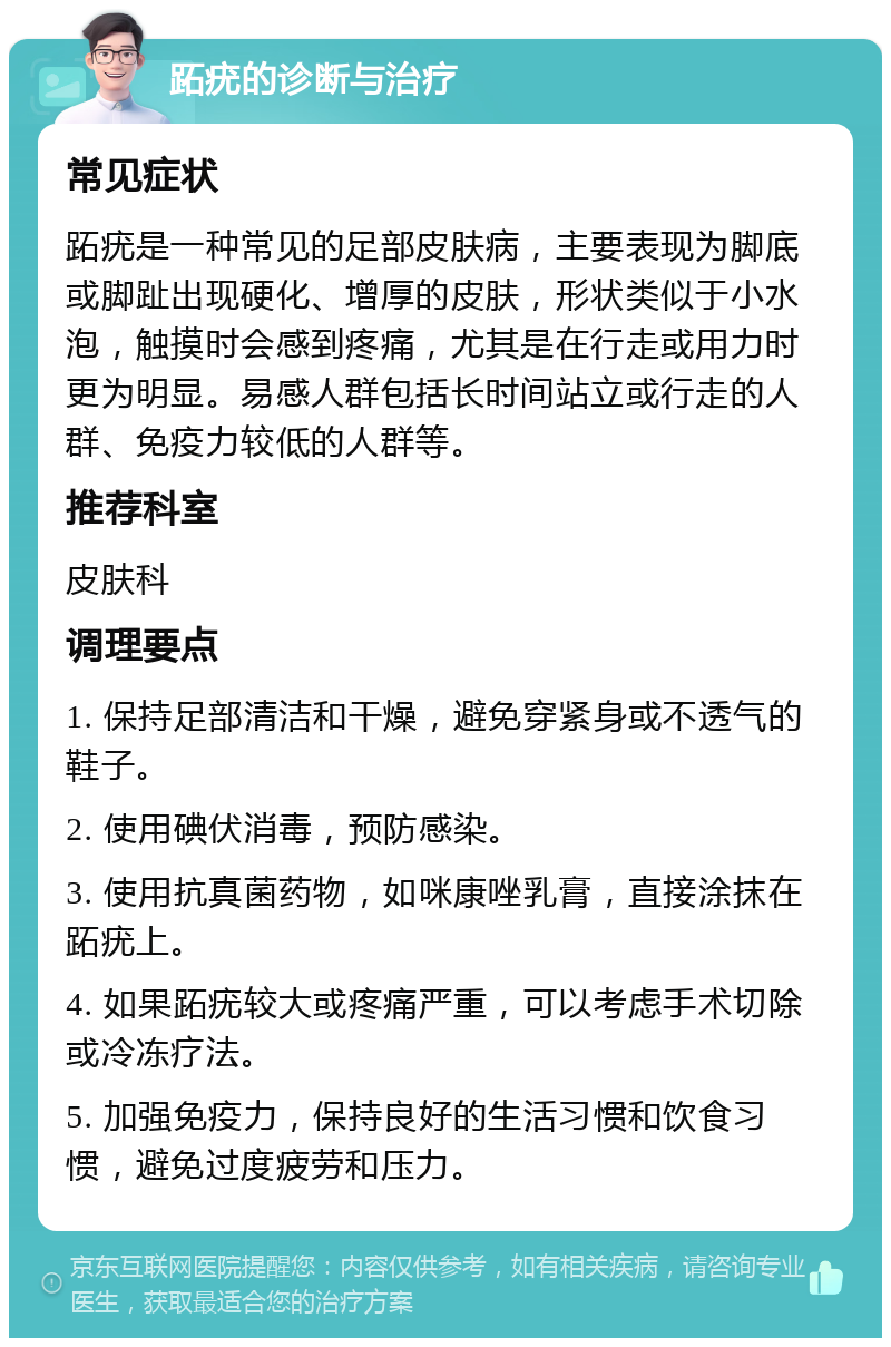 跖疣的诊断与治疗 常见症状 跖疣是一种常见的足部皮肤病，主要表现为脚底或脚趾出现硬化、增厚的皮肤，形状类似于小水泡，触摸时会感到疼痛，尤其是在行走或用力时更为明显。易感人群包括长时间站立或行走的人群、免疫力较低的人群等。 推荐科室 皮肤科 调理要点 1. 保持足部清洁和干燥，避免穿紧身或不透气的鞋子。 2. 使用碘伏消毒，预防感染。 3. 使用抗真菌药物，如咪康唑乳膏，直接涂抹在跖疣上。 4. 如果跖疣较大或疼痛严重，可以考虑手术切除或冷冻疗法。 5. 加强免疫力，保持良好的生活习惯和饮食习惯，避免过度疲劳和压力。