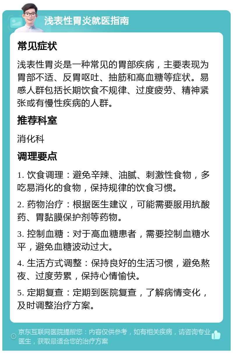 浅表性胃炎就医指南 常见症状 浅表性胃炎是一种常见的胃部疾病，主要表现为胃部不适、反胃呕吐、抽筋和高血糖等症状。易感人群包括长期饮食不规律、过度疲劳、精神紧张或有慢性疾病的人群。 推荐科室 消化科 调理要点 1. 饮食调理：避免辛辣、油腻、刺激性食物，多吃易消化的食物，保持规律的饮食习惯。 2. 药物治疗：根据医生建议，可能需要服用抗酸药、胃黏膜保护剂等药物。 3. 控制血糖：对于高血糖患者，需要控制血糖水平，避免血糖波动过大。 4. 生活方式调整：保持良好的生活习惯，避免熬夜、过度劳累，保持心情愉快。 5. 定期复查：定期到医院复查，了解病情变化，及时调整治疗方案。