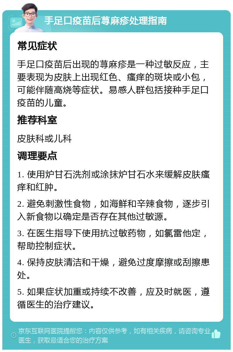 手足口疫苗后荨麻疹处理指南 常见症状 手足口疫苗后出现的荨麻疹是一种过敏反应，主要表现为皮肤上出现红色、瘙痒的斑块或小包，可能伴随高烧等症状。易感人群包括接种手足口疫苗的儿童。 推荐科室 皮肤科或儿科 调理要点 1. 使用炉甘石洗剂或涂抹炉甘石水来缓解皮肤瘙痒和红肿。 2. 避免刺激性食物，如海鲜和辛辣食物，逐步引入新食物以确定是否存在其他过敏源。 3. 在医生指导下使用抗过敏药物，如氯雷他定，帮助控制症状。 4. 保持皮肤清洁和干燥，避免过度摩擦或刮擦患处。 5. 如果症状加重或持续不改善，应及时就医，遵循医生的治疗建议。