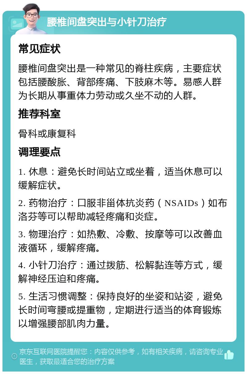 腰椎间盘突出与小针刀治疗 常见症状 腰椎间盘突出是一种常见的脊柱疾病，主要症状包括腰酸胀、背部疼痛、下肢麻木等。易感人群为长期从事重体力劳动或久坐不动的人群。 推荐科室 骨科或康复科 调理要点 1. 休息：避免长时间站立或坐着，适当休息可以缓解症状。 2. 药物治疗：口服非甾体抗炎药（NSAIDs）如布洛芬等可以帮助减轻疼痛和炎症。 3. 物理治疗：如热敷、冷敷、按摩等可以改善血液循环，缓解疼痛。 4. 小针刀治疗：通过拨筋、松解黏连等方式，缓解神经压迫和疼痛。 5. 生活习惯调整：保持良好的坐姿和站姿，避免长时间弯腰或提重物，定期进行适当的体育锻炼以增强腰部肌肉力量。