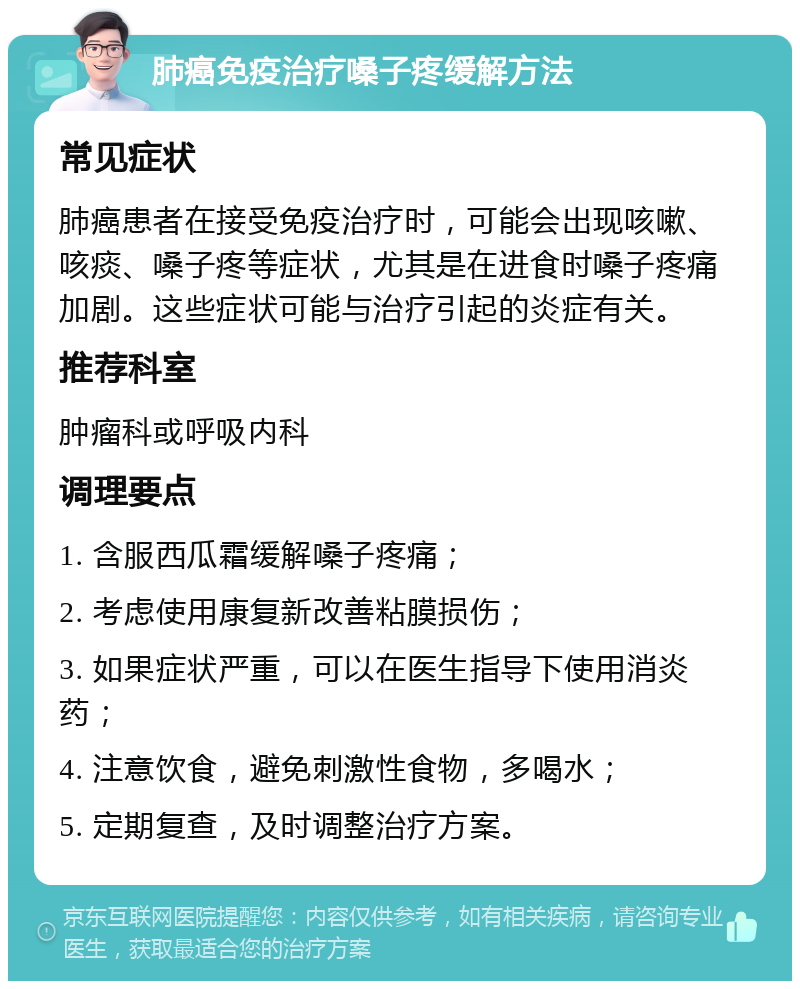 肺癌免疫治疗嗓子疼缓解方法 常见症状 肺癌患者在接受免疫治疗时，可能会出现咳嗽、咳痰、嗓子疼等症状，尤其是在进食时嗓子疼痛加剧。这些症状可能与治疗引起的炎症有关。 推荐科室 肿瘤科或呼吸内科 调理要点 1. 含服西瓜霜缓解嗓子疼痛； 2. 考虑使用康复新改善粘膜损伤； 3. 如果症状严重，可以在医生指导下使用消炎药； 4. 注意饮食，避免刺激性食物，多喝水； 5. 定期复查，及时调整治疗方案。