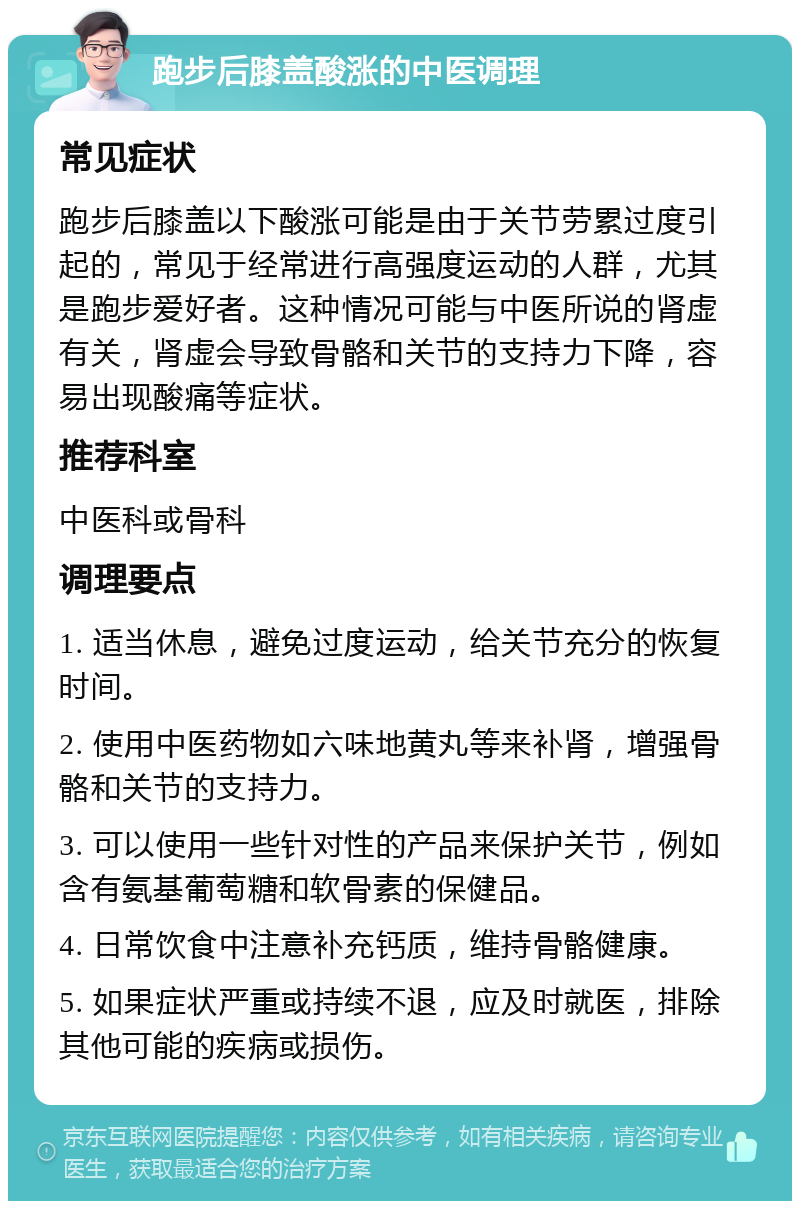 跑步后膝盖酸涨的中医调理 常见症状 跑步后膝盖以下酸涨可能是由于关节劳累过度引起的，常见于经常进行高强度运动的人群，尤其是跑步爱好者。这种情况可能与中医所说的肾虚有关，肾虚会导致骨骼和关节的支持力下降，容易出现酸痛等症状。 推荐科室 中医科或骨科 调理要点 1. 适当休息，避免过度运动，给关节充分的恢复时间。 2. 使用中医药物如六味地黄丸等来补肾，增强骨骼和关节的支持力。 3. 可以使用一些针对性的产品来保护关节，例如含有氨基葡萄糖和软骨素的保健品。 4. 日常饮食中注意补充钙质，维持骨骼健康。 5. 如果症状严重或持续不退，应及时就医，排除其他可能的疾病或损伤。