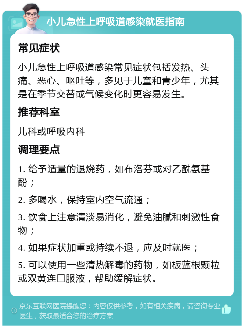 小儿急性上呼吸道感染就医指南 常见症状 小儿急性上呼吸道感染常见症状包括发热、头痛、恶心、呕吐等，多见于儿童和青少年，尤其是在季节交替或气候变化时更容易发生。 推荐科室 儿科或呼吸内科 调理要点 1. 给予适量的退烧药，如布洛芬或对乙酰氨基酚； 2. 多喝水，保持室内空气流通； 3. 饮食上注意清淡易消化，避免油腻和刺激性食物； 4. 如果症状加重或持续不退，应及时就医； 5. 可以使用一些清热解毒的药物，如板蓝根颗粒或双黄连口服液，帮助缓解症状。