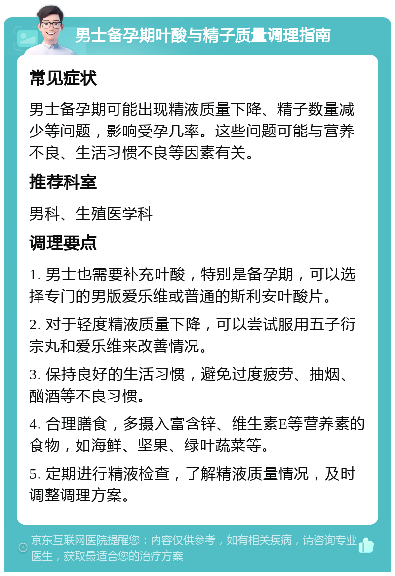 男士备孕期叶酸与精子质量调理指南 常见症状 男士备孕期可能出现精液质量下降、精子数量减少等问题，影响受孕几率。这些问题可能与营养不良、生活习惯不良等因素有关。 推荐科室 男科、生殖医学科 调理要点 1. 男士也需要补充叶酸，特别是备孕期，可以选择专门的男版爱乐维或普通的斯利安叶酸片。 2. 对于轻度精液质量下降，可以尝试服用五子衍宗丸和爱乐维来改善情况。 3. 保持良好的生活习惯，避免过度疲劳、抽烟、酗酒等不良习惯。 4. 合理膳食，多摄入富含锌、维生素E等营养素的食物，如海鲜、坚果、绿叶蔬菜等。 5. 定期进行精液检查，了解精液质量情况，及时调整调理方案。