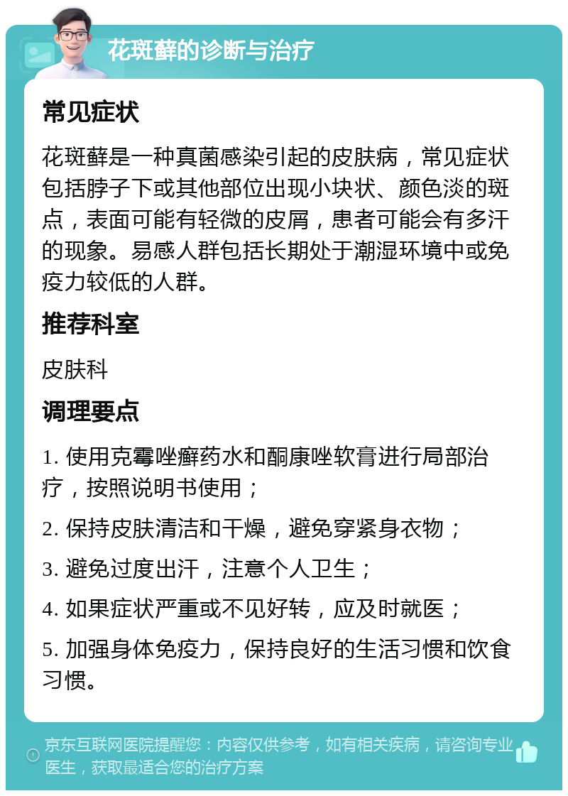 花斑藓的诊断与治疗 常见症状 花斑藓是一种真菌感染引起的皮肤病，常见症状包括脖子下或其他部位出现小块状、颜色淡的斑点，表面可能有轻微的皮屑，患者可能会有多汗的现象。易感人群包括长期处于潮湿环境中或免疫力较低的人群。 推荐科室 皮肤科 调理要点 1. 使用克霉唑癣药水和酮康唑软膏进行局部治疗，按照说明书使用； 2. 保持皮肤清洁和干燥，避免穿紧身衣物； 3. 避免过度出汗，注意个人卫生； 4. 如果症状严重或不见好转，应及时就医； 5. 加强身体免疫力，保持良好的生活习惯和饮食习惯。