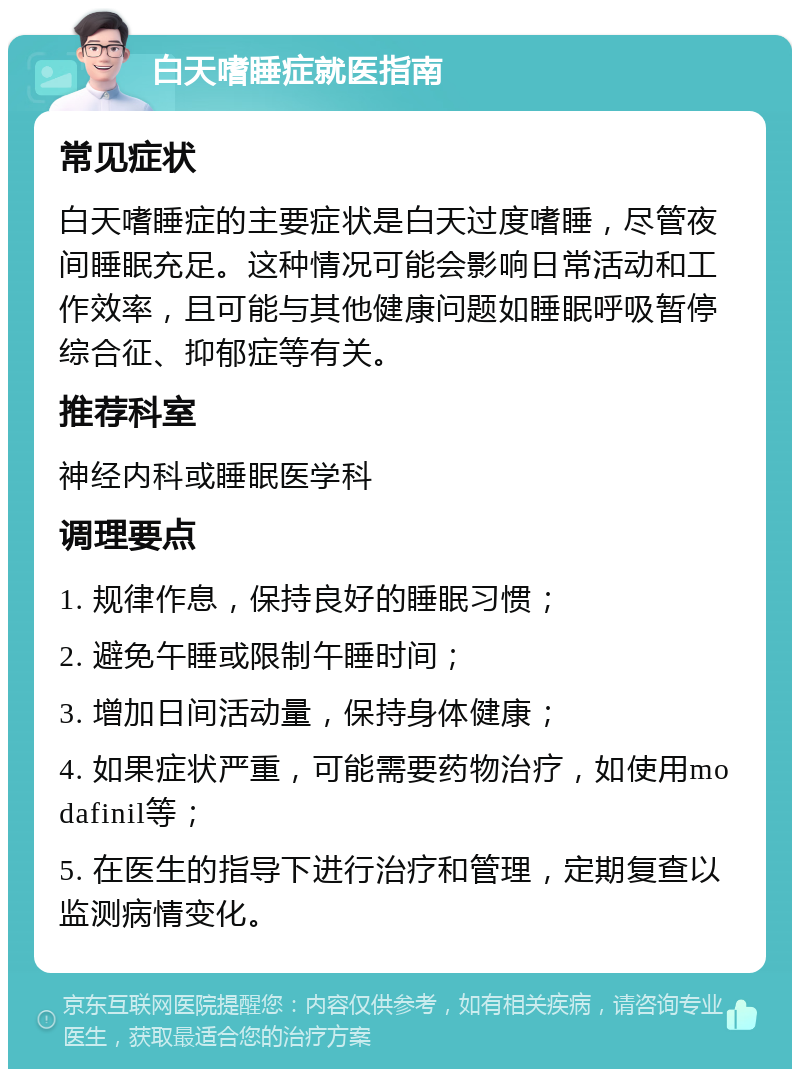 白天嗜睡症就医指南 常见症状 白天嗜睡症的主要症状是白天过度嗜睡，尽管夜间睡眠充足。这种情况可能会影响日常活动和工作效率，且可能与其他健康问题如睡眠呼吸暂停综合征、抑郁症等有关。 推荐科室 神经内科或睡眠医学科 调理要点 1. 规律作息，保持良好的睡眠习惯； 2. 避免午睡或限制午睡时间； 3. 增加日间活动量，保持身体健康； 4. 如果症状严重，可能需要药物治疗，如使用modafinil等； 5. 在医生的指导下进行治疗和管理，定期复查以监测病情变化。