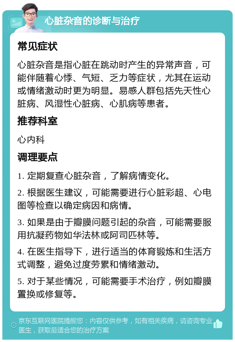 心脏杂音的诊断与治疗 常见症状 心脏杂音是指心脏在跳动时产生的异常声音，可能伴随着心悸、气短、乏力等症状，尤其在运动或情绪激动时更为明显。易感人群包括先天性心脏病、风湿性心脏病、心肌病等患者。 推荐科室 心内科 调理要点 1. 定期复查心脏杂音，了解病情变化。 2. 根据医生建议，可能需要进行心脏彩超、心电图等检查以确定病因和病情。 3. 如果是由于瓣膜问题引起的杂音，可能需要服用抗凝药物如华法林或阿司匹林等。 4. 在医生指导下，进行适当的体育锻炼和生活方式调整，避免过度劳累和情绪激动。 5. 对于某些情况，可能需要手术治疗，例如瓣膜置换或修复等。