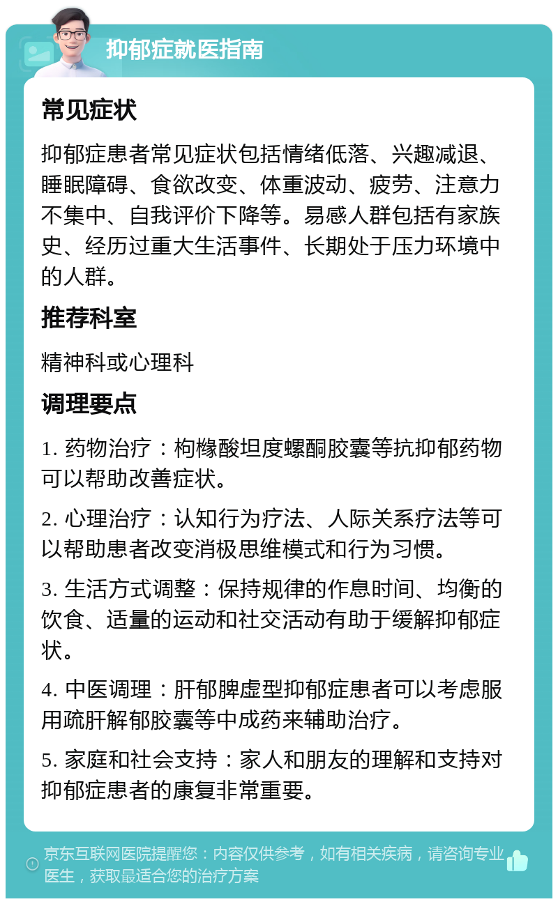 抑郁症就医指南 常见症状 抑郁症患者常见症状包括情绪低落、兴趣减退、睡眠障碍、食欲改变、体重波动、疲劳、注意力不集中、自我评价下降等。易感人群包括有家族史、经历过重大生活事件、长期处于压力环境中的人群。 推荐科室 精神科或心理科 调理要点 1. 药物治疗：枸橼酸坦度螺酮胶囊等抗抑郁药物可以帮助改善症状。 2. 心理治疗：认知行为疗法、人际关系疗法等可以帮助患者改变消极思维模式和行为习惯。 3. 生活方式调整：保持规律的作息时间、均衡的饮食、适量的运动和社交活动有助于缓解抑郁症状。 4. 中医调理：肝郁脾虚型抑郁症患者可以考虑服用疏肝解郁胶囊等中成药来辅助治疗。 5. 家庭和社会支持：家人和朋友的理解和支持对抑郁症患者的康复非常重要。