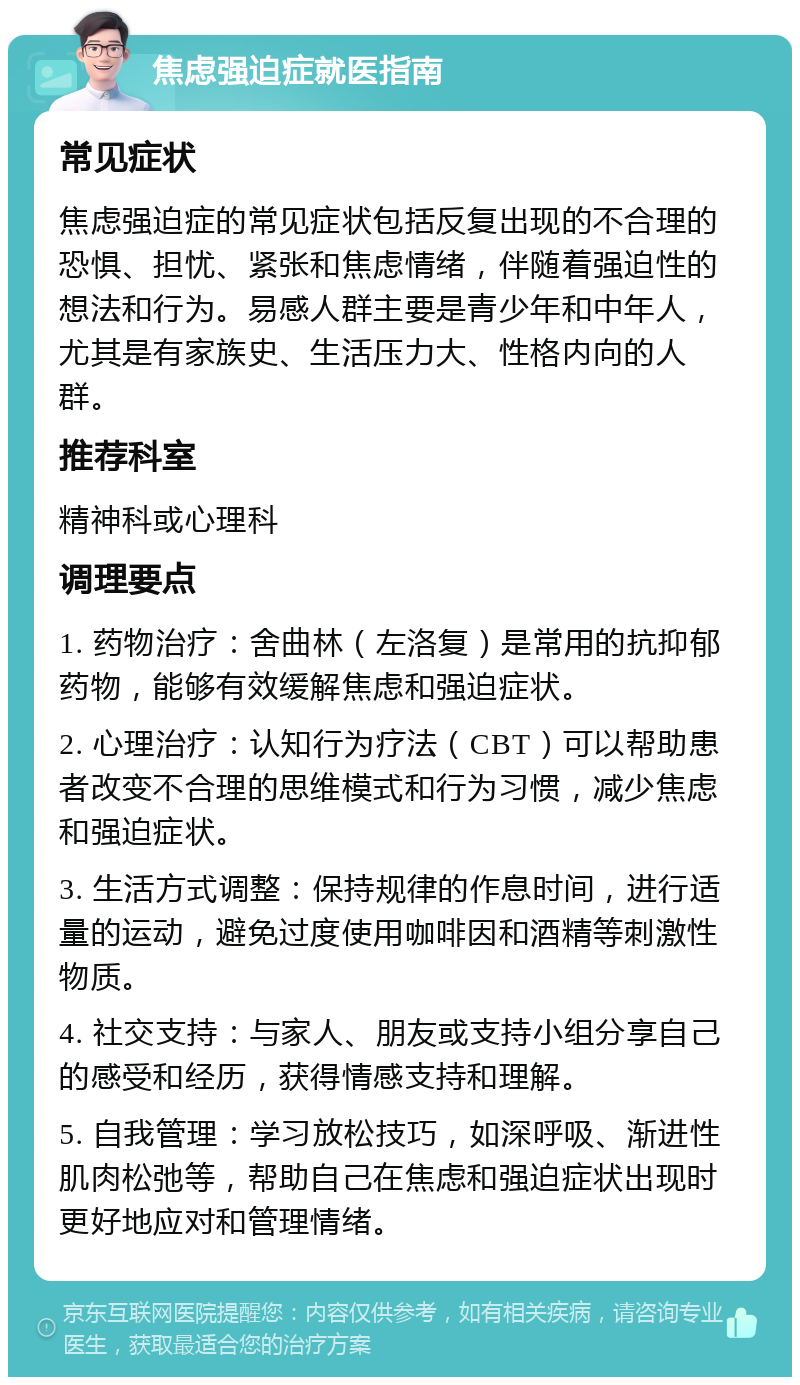 焦虑强迫症就医指南 常见症状 焦虑强迫症的常见症状包括反复出现的不合理的恐惧、担忧、紧张和焦虑情绪，伴随着强迫性的想法和行为。易感人群主要是青少年和中年人，尤其是有家族史、生活压力大、性格内向的人群。 推荐科室 精神科或心理科 调理要点 1. 药物治疗：舍曲林（左洛复）是常用的抗抑郁药物，能够有效缓解焦虑和强迫症状。 2. 心理治疗：认知行为疗法（CBT）可以帮助患者改变不合理的思维模式和行为习惯，减少焦虑和强迫症状。 3. 生活方式调整：保持规律的作息时间，进行适量的运动，避免过度使用咖啡因和酒精等刺激性物质。 4. 社交支持：与家人、朋友或支持小组分享自己的感受和经历，获得情感支持和理解。 5. 自我管理：学习放松技巧，如深呼吸、渐进性肌肉松弛等，帮助自己在焦虑和强迫症状出现时更好地应对和管理情绪。