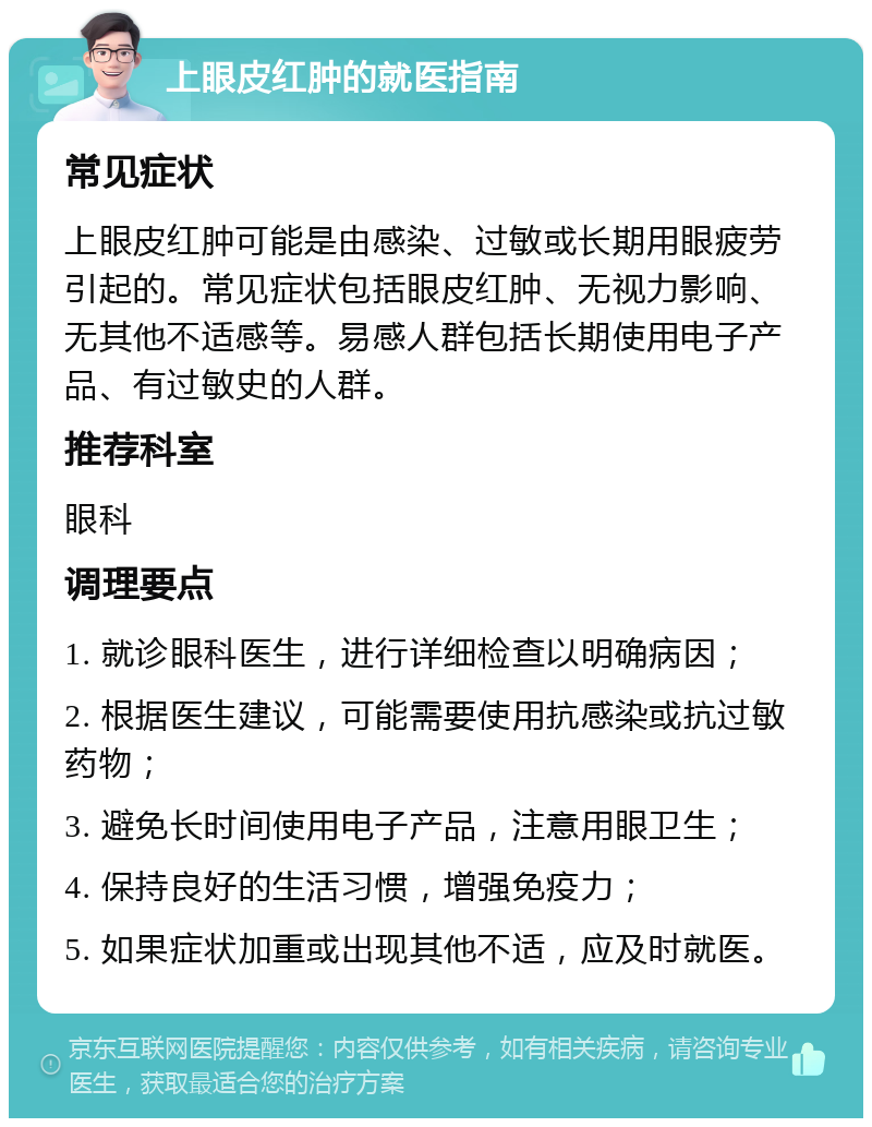 上眼皮红肿的就医指南 常见症状 上眼皮红肿可能是由感染、过敏或长期用眼疲劳引起的。常见症状包括眼皮红肿、无视力影响、无其他不适感等。易感人群包括长期使用电子产品、有过敏史的人群。 推荐科室 眼科 调理要点 1. 就诊眼科医生，进行详细检查以明确病因； 2. 根据医生建议，可能需要使用抗感染或抗过敏药物； 3. 避免长时间使用电子产品，注意用眼卫生； 4. 保持良好的生活习惯，增强免疫力； 5. 如果症状加重或出现其他不适，应及时就医。