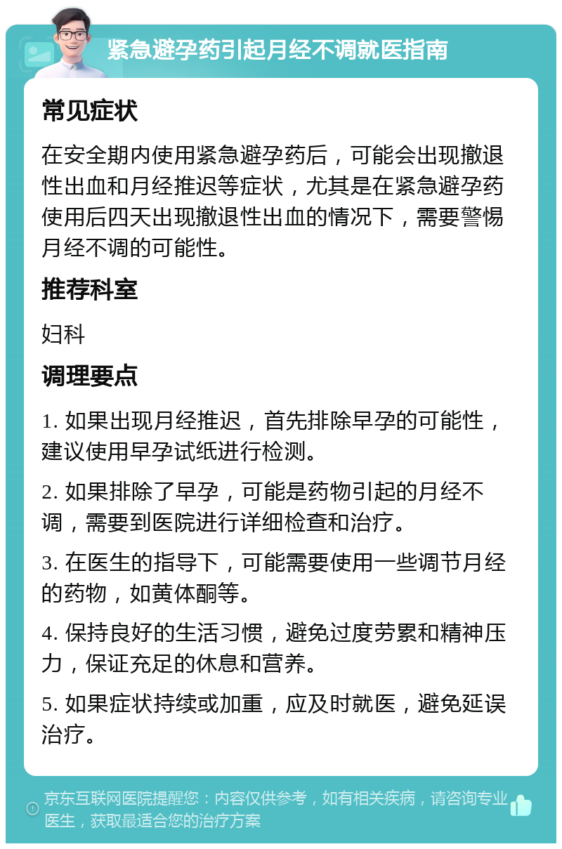 紧急避孕药引起月经不调就医指南 常见症状 在安全期内使用紧急避孕药后，可能会出现撤退性出血和月经推迟等症状，尤其是在紧急避孕药使用后四天出现撤退性出血的情况下，需要警惕月经不调的可能性。 推荐科室 妇科 调理要点 1. 如果出现月经推迟，首先排除早孕的可能性，建议使用早孕试纸进行检测。 2. 如果排除了早孕，可能是药物引起的月经不调，需要到医院进行详细检查和治疗。 3. 在医生的指导下，可能需要使用一些调节月经的药物，如黄体酮等。 4. 保持良好的生活习惯，避免过度劳累和精神压力，保证充足的休息和营养。 5. 如果症状持续或加重，应及时就医，避免延误治疗。