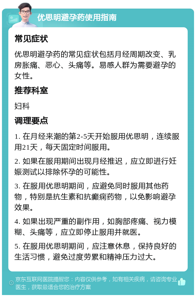 优思明避孕药使用指南 常见症状 优思明避孕药的常见症状包括月经周期改变、乳房胀痛、恶心、头痛等。易感人群为需要避孕的女性。 推荐科室 妇科 调理要点 1. 在月经来潮的第2-5天开始服用优思明，连续服用21天，每天固定时间服用。 2. 如果在服用期间出现月经推迟，应立即进行妊娠测试以排除怀孕的可能性。 3. 在服用优思明期间，应避免同时服用其他药物，特别是抗生素和抗癫痫药物，以免影响避孕效果。 4. 如果出现严重的副作用，如胸部疼痛、视力模糊、头痛等，应立即停止服用并就医。 5. 在服用优思明期间，应注意休息，保持良好的生活习惯，避免过度劳累和精神压力过大。