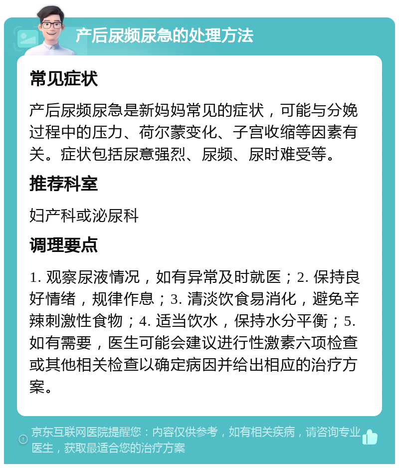 产后尿频尿急的处理方法 常见症状 产后尿频尿急是新妈妈常见的症状，可能与分娩过程中的压力、荷尔蒙变化、子宫收缩等因素有关。症状包括尿意强烈、尿频、尿时难受等。 推荐科室 妇产科或泌尿科 调理要点 1. 观察尿液情况，如有异常及时就医；2. 保持良好情绪，规律作息；3. 清淡饮食易消化，避免辛辣刺激性食物；4. 适当饮水，保持水分平衡；5. 如有需要，医生可能会建议进行性激素六项检查或其他相关检查以确定病因并给出相应的治疗方案。