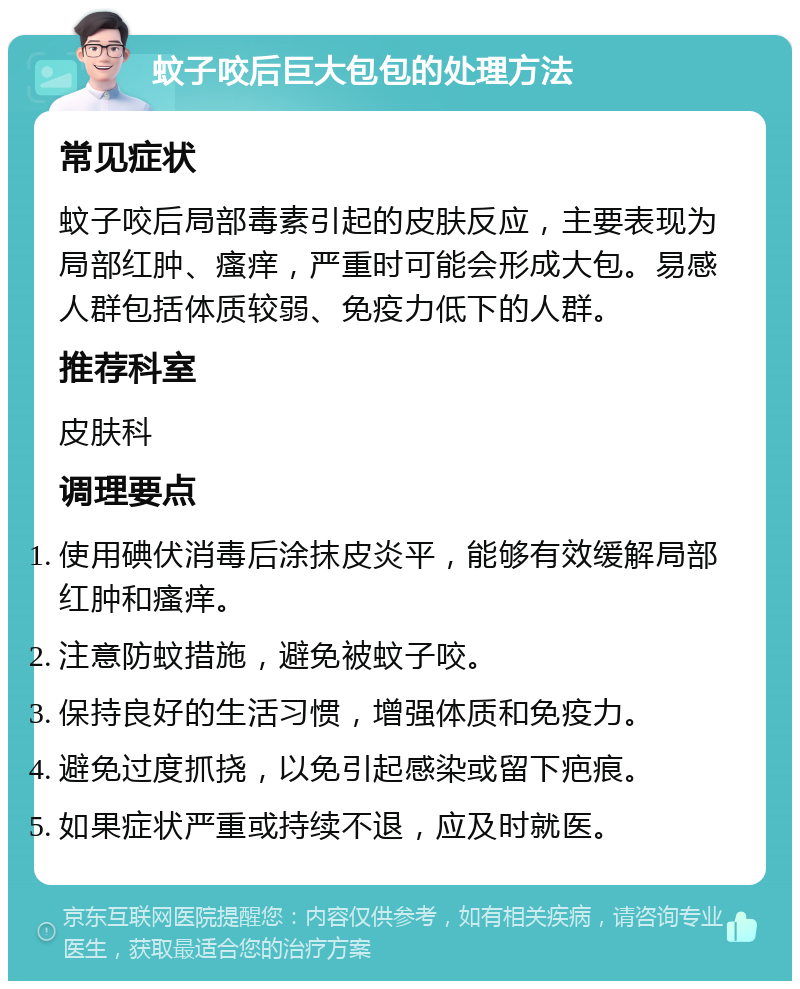 蚊子咬后巨大包包的处理方法 常见症状 蚊子咬后局部毒素引起的皮肤反应，主要表现为局部红肿、瘙痒，严重时可能会形成大包。易感人群包括体质较弱、免疫力低下的人群。 推荐科室 皮肤科 调理要点 使用碘伏消毒后涂抹皮炎平，能够有效缓解局部红肿和瘙痒。 注意防蚊措施，避免被蚊子咬。 保持良好的生活习惯，增强体质和免疫力。 避免过度抓挠，以免引起感染或留下疤痕。 如果症状严重或持续不退，应及时就医。