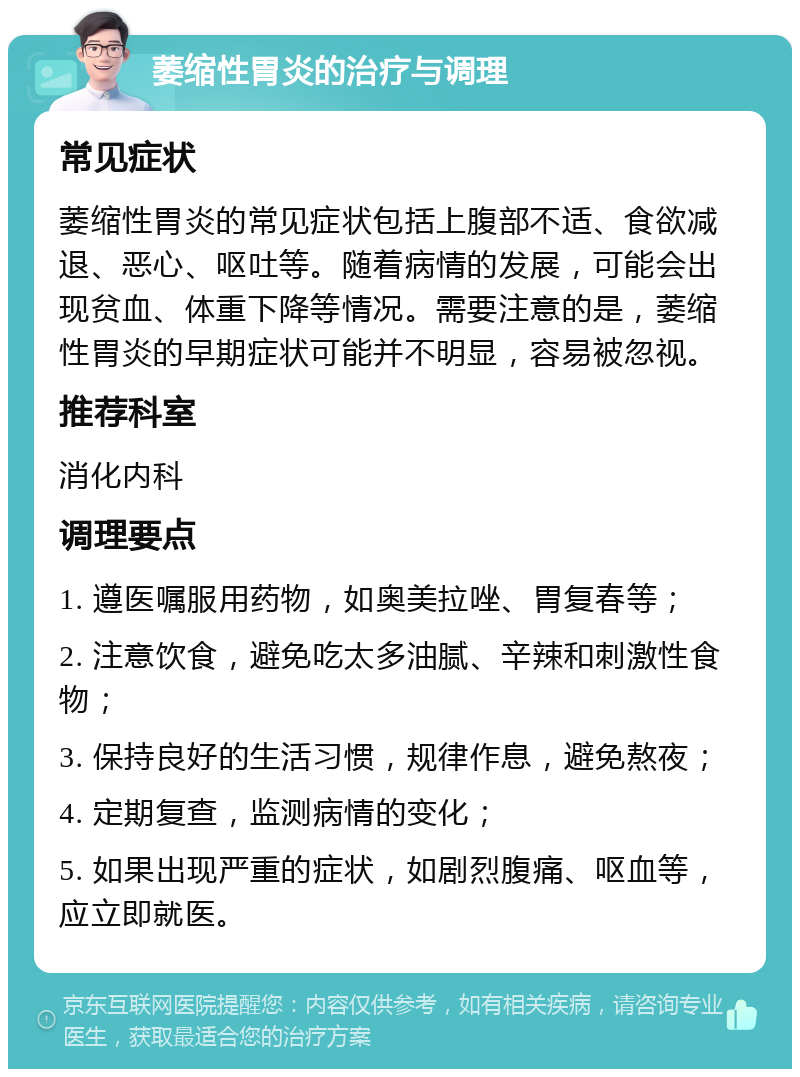 萎缩性胃炎的治疗与调理 常见症状 萎缩性胃炎的常见症状包括上腹部不适、食欲减退、恶心、呕吐等。随着病情的发展，可能会出现贫血、体重下降等情况。需要注意的是，萎缩性胃炎的早期症状可能并不明显，容易被忽视。 推荐科室 消化内科 调理要点 1. 遵医嘱服用药物，如奥美拉唑、胃复春等； 2. 注意饮食，避免吃太多油腻、辛辣和刺激性食物； 3. 保持良好的生活习惯，规律作息，避免熬夜； 4. 定期复查，监测病情的变化； 5. 如果出现严重的症状，如剧烈腹痛、呕血等，应立即就医。