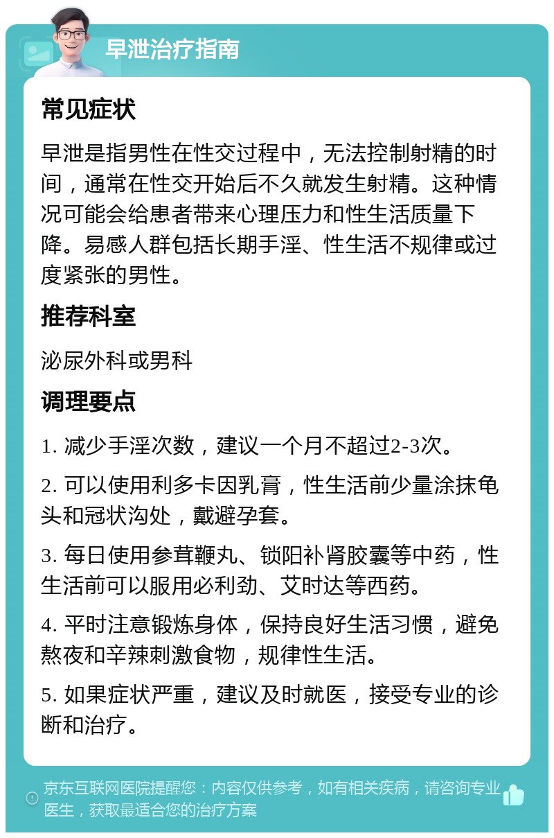 早泄治疗指南 常见症状 早泄是指男性在性交过程中，无法控制射精的时间，通常在性交开始后不久就发生射精。这种情况可能会给患者带来心理压力和性生活质量下降。易感人群包括长期手淫、性生活不规律或过度紧张的男性。 推荐科室 泌尿外科或男科 调理要点 1. 减少手淫次数，建议一个月不超过2-3次。 2. 可以使用利多卡因乳膏，性生活前少量涂抹龟头和冠状沟处，戴避孕套。 3. 每日使用参茸鞭丸、锁阳补肾胶囊等中药，性生活前可以服用必利劲、艾时达等西药。 4. 平时注意锻炼身体，保持良好生活习惯，避免熬夜和辛辣刺激食物，规律性生活。 5. 如果症状严重，建议及时就医，接受专业的诊断和治疗。