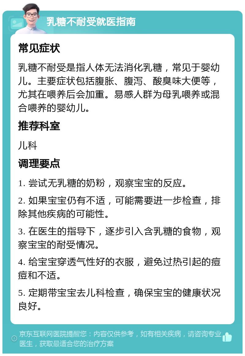 乳糖不耐受就医指南 常见症状 乳糖不耐受是指人体无法消化乳糖，常见于婴幼儿。主要症状包括腹胀、腹泻、酸臭味大便等，尤其在喂养后会加重。易感人群为母乳喂养或混合喂养的婴幼儿。 推荐科室 儿科 调理要点 1. 尝试无乳糖的奶粉，观察宝宝的反应。 2. 如果宝宝仍有不适，可能需要进一步检查，排除其他疾病的可能性。 3. 在医生的指导下，逐步引入含乳糖的食物，观察宝宝的耐受情况。 4. 给宝宝穿透气性好的衣服，避免过热引起的痘痘和不适。 5. 定期带宝宝去儿科检查，确保宝宝的健康状况良好。