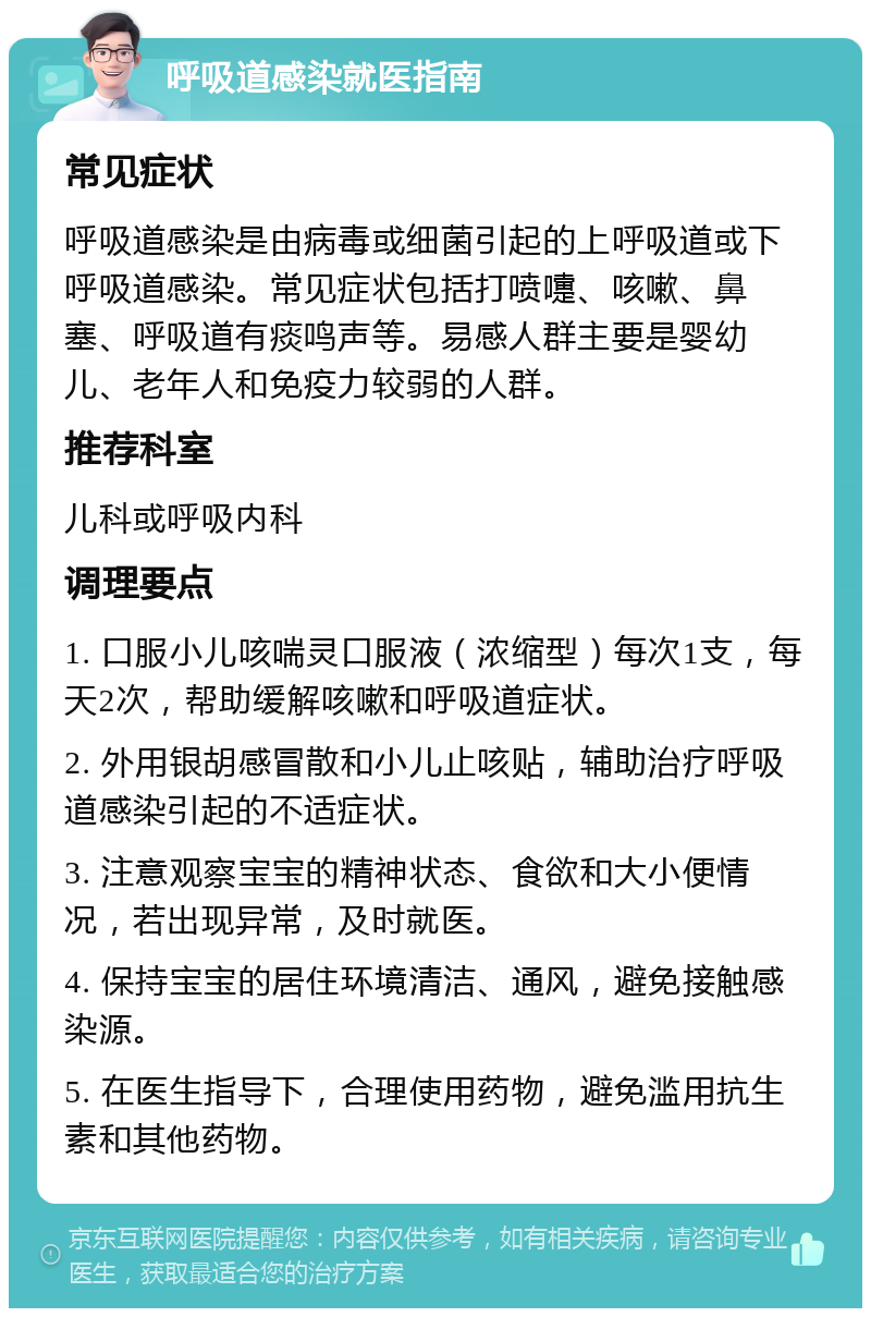 呼吸道感染就医指南 常见症状 呼吸道感染是由病毒或细菌引起的上呼吸道或下呼吸道感染。常见症状包括打喷嚏、咳嗽、鼻塞、呼吸道有痰鸣声等。易感人群主要是婴幼儿、老年人和免疫力较弱的人群。 推荐科室 儿科或呼吸内科 调理要点 1. 口服小儿咳喘灵口服液（浓缩型）每次1支，每天2次，帮助缓解咳嗽和呼吸道症状。 2. 外用银胡感冒散和小儿止咳贴，辅助治疗呼吸道感染引起的不适症状。 3. 注意观察宝宝的精神状态、食欲和大小便情况，若出现异常，及时就医。 4. 保持宝宝的居住环境清洁、通风，避免接触感染源。 5. 在医生指导下，合理使用药物，避免滥用抗生素和其他药物。