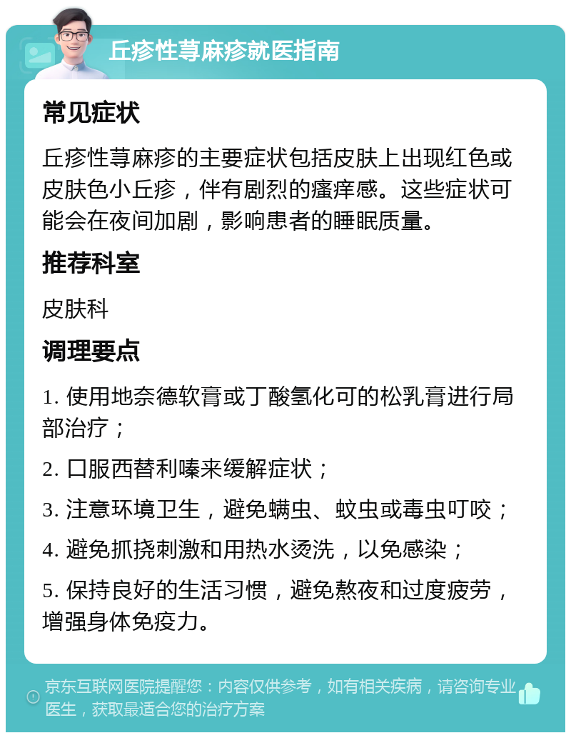 丘疹性荨麻疹就医指南 常见症状 丘疹性荨麻疹的主要症状包括皮肤上出现红色或皮肤色小丘疹，伴有剧烈的瘙痒感。这些症状可能会在夜间加剧，影响患者的睡眠质量。 推荐科室 皮肤科 调理要点 1. 使用地奈德软膏或丁酸氢化可的松乳膏进行局部治疗； 2. 口服西替利嗪来缓解症状； 3. 注意环境卫生，避免螨虫、蚊虫或毒虫叮咬； 4. 避免抓挠刺激和用热水烫洗，以免感染； 5. 保持良好的生活习惯，避免熬夜和过度疲劳，增强身体免疫力。