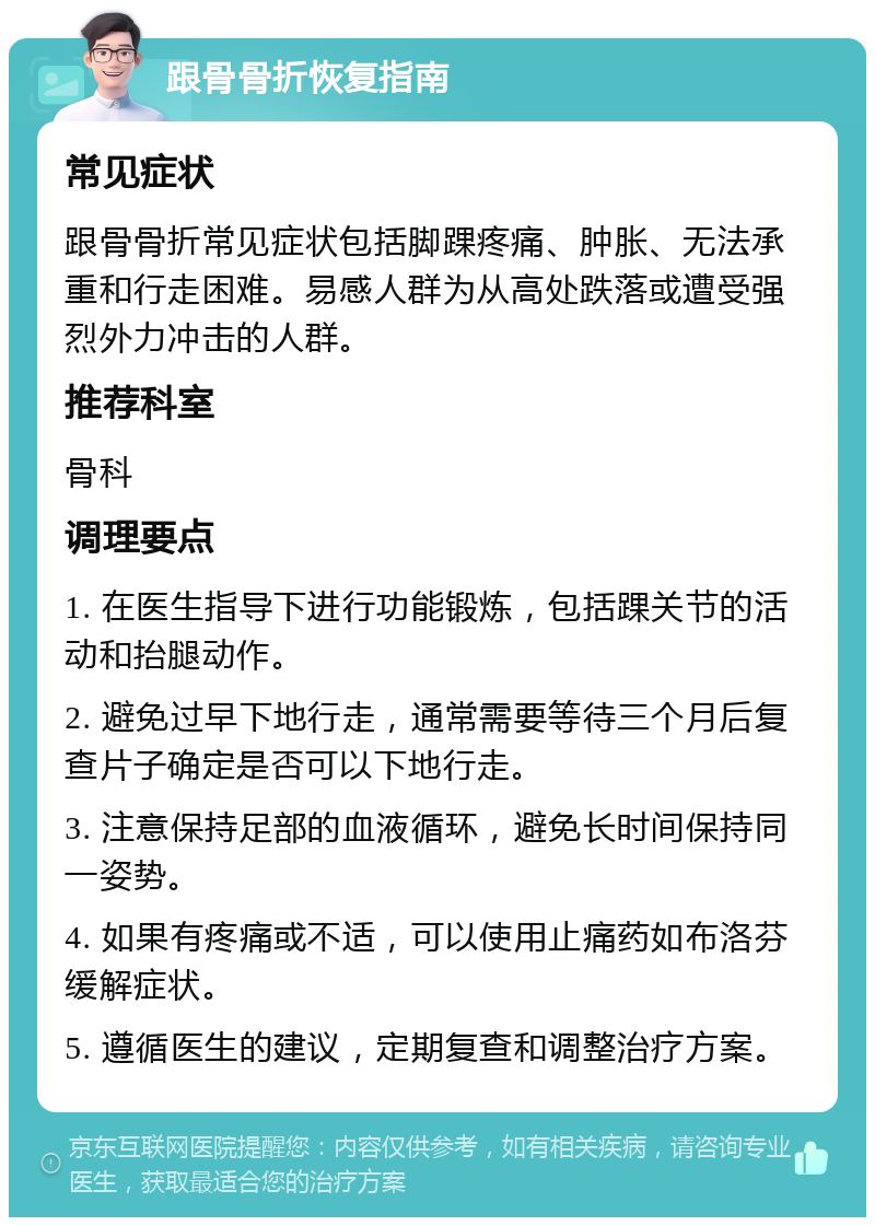 跟骨骨折恢复指南 常见症状 跟骨骨折常见症状包括脚踝疼痛、肿胀、无法承重和行走困难。易感人群为从高处跌落或遭受强烈外力冲击的人群。 推荐科室 骨科 调理要点 1. 在医生指导下进行功能锻炼，包括踝关节的活动和抬腿动作。 2. 避免过早下地行走，通常需要等待三个月后复查片子确定是否可以下地行走。 3. 注意保持足部的血液循环，避免长时间保持同一姿势。 4. 如果有疼痛或不适，可以使用止痛药如布洛芬缓解症状。 5. 遵循医生的建议，定期复查和调整治疗方案。