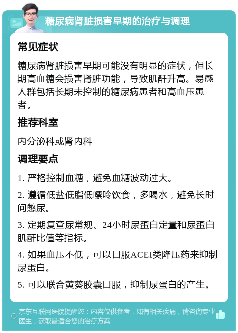 糖尿病肾脏损害早期的治疗与调理 常见症状 糖尿病肾脏损害早期可能没有明显的症状，但长期高血糖会损害肾脏功能，导致肌酐升高。易感人群包括长期未控制的糖尿病患者和高血压患者。 推荐科室 内分泌科或肾内科 调理要点 1. 严格控制血糖，避免血糖波动过大。 2. 遵循低盐低脂低嘌呤饮食，多喝水，避免长时间憋尿。 3. 定期复查尿常规、24小时尿蛋白定量和尿蛋白肌酐比值等指标。 4. 如果血压不低，可以口服ACEI类降压药来抑制尿蛋白。 5. 可以联合黄葵胶囊口服，抑制尿蛋白的产生。