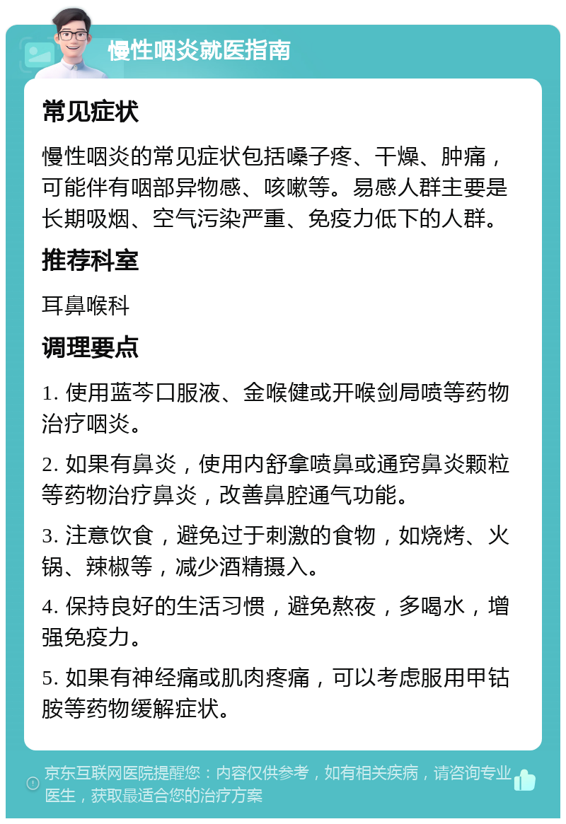 慢性咽炎就医指南 常见症状 慢性咽炎的常见症状包括嗓子疼、干燥、肿痛，可能伴有咽部异物感、咳嗽等。易感人群主要是长期吸烟、空气污染严重、免疫力低下的人群。 推荐科室 耳鼻喉科 调理要点 1. 使用蓝芩口服液、金喉健或开喉剑局喷等药物治疗咽炎。 2. 如果有鼻炎，使用内舒拿喷鼻或通窍鼻炎颗粒等药物治疗鼻炎，改善鼻腔通气功能。 3. 注意饮食，避免过于刺激的食物，如烧烤、火锅、辣椒等，减少酒精摄入。 4. 保持良好的生活习惯，避免熬夜，多喝水，增强免疫力。 5. 如果有神经痛或肌肉疼痛，可以考虑服用甲钴胺等药物缓解症状。