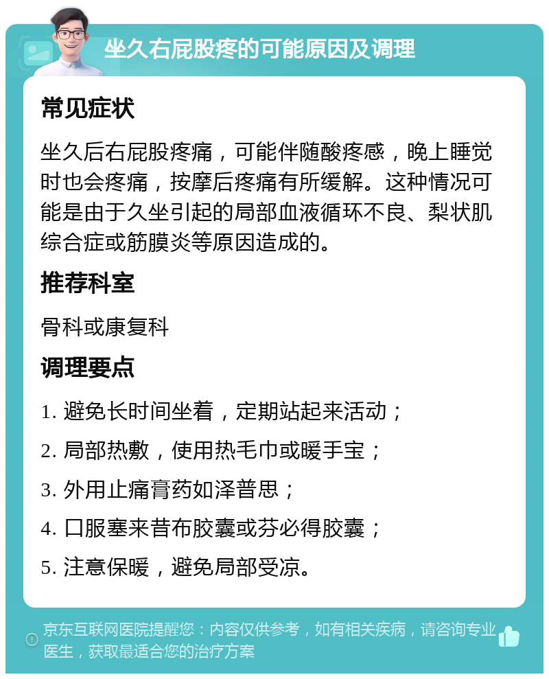 坐久右屁股疼的可能原因及调理 常见症状 坐久后右屁股疼痛，可能伴随酸疼感，晚上睡觉时也会疼痛，按摩后疼痛有所缓解。这种情况可能是由于久坐引起的局部血液循环不良、梨状肌综合症或筋膜炎等原因造成的。 推荐科室 骨科或康复科 调理要点 1. 避免长时间坐着，定期站起来活动； 2. 局部热敷，使用热毛巾或暖手宝； 3. 外用止痛膏药如泽普思； 4. 口服塞来昔布胶囊或芬必得胶囊； 5. 注意保暖，避免局部受凉。