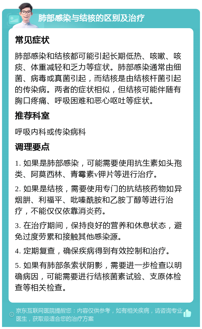 肺部感染与结核的区别及治疗 常见症状 肺部感染和结核都可能引起长期低热、咳嗽、咳痰、体重减轻和乏力等症状。肺部感染通常由细菌、病毒或真菌引起，而结核是由结核杆菌引起的传染病。两者的症状相似，但结核可能伴随有胸口疼痛、呼吸困难和恶心呕吐等症状。 推荐科室 呼吸内科或传染病科 调理要点 1. 如果是肺部感染，可能需要使用抗生素如头孢类、阿莫西林、青霉素v钾片等进行治疗。 2. 如果是结核，需要使用专门的抗结核药物如异烟肼、利福平、吡嗪酰胺和乙胺丁醇等进行治疗，不能仅仅依靠消炎药。 3. 在治疗期间，保持良好的营养和休息状态，避免过度劳累和接触其他感染源。 4. 定期复查，确保疾病得到有效控制和治疗。 5. 如果有肺部条索状阴影，需要进一步检查以明确病因，可能需要进行结核菌素试验、支原体检查等相关检查。