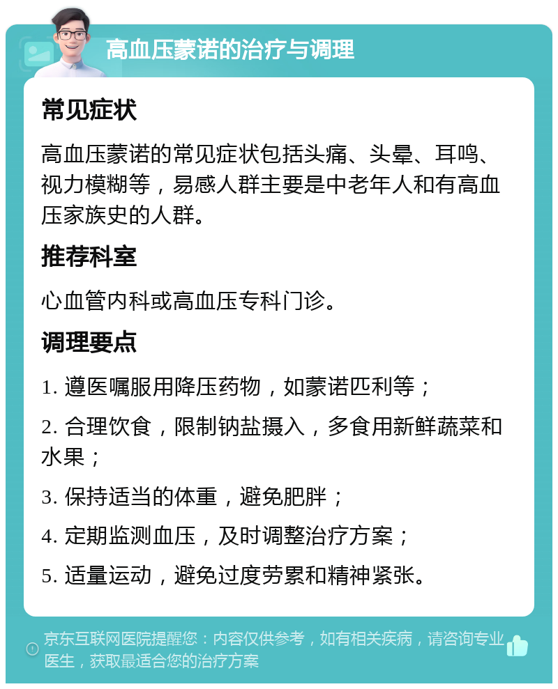 高血压蒙诺的治疗与调理 常见症状 高血压蒙诺的常见症状包括头痛、头晕、耳鸣、视力模糊等，易感人群主要是中老年人和有高血压家族史的人群。 推荐科室 心血管内科或高血压专科门诊。 调理要点 1. 遵医嘱服用降压药物，如蒙诺匹利等； 2. 合理饮食，限制钠盐摄入，多食用新鲜蔬菜和水果； 3. 保持适当的体重，避免肥胖； 4. 定期监测血压，及时调整治疗方案； 5. 适量运动，避免过度劳累和精神紧张。