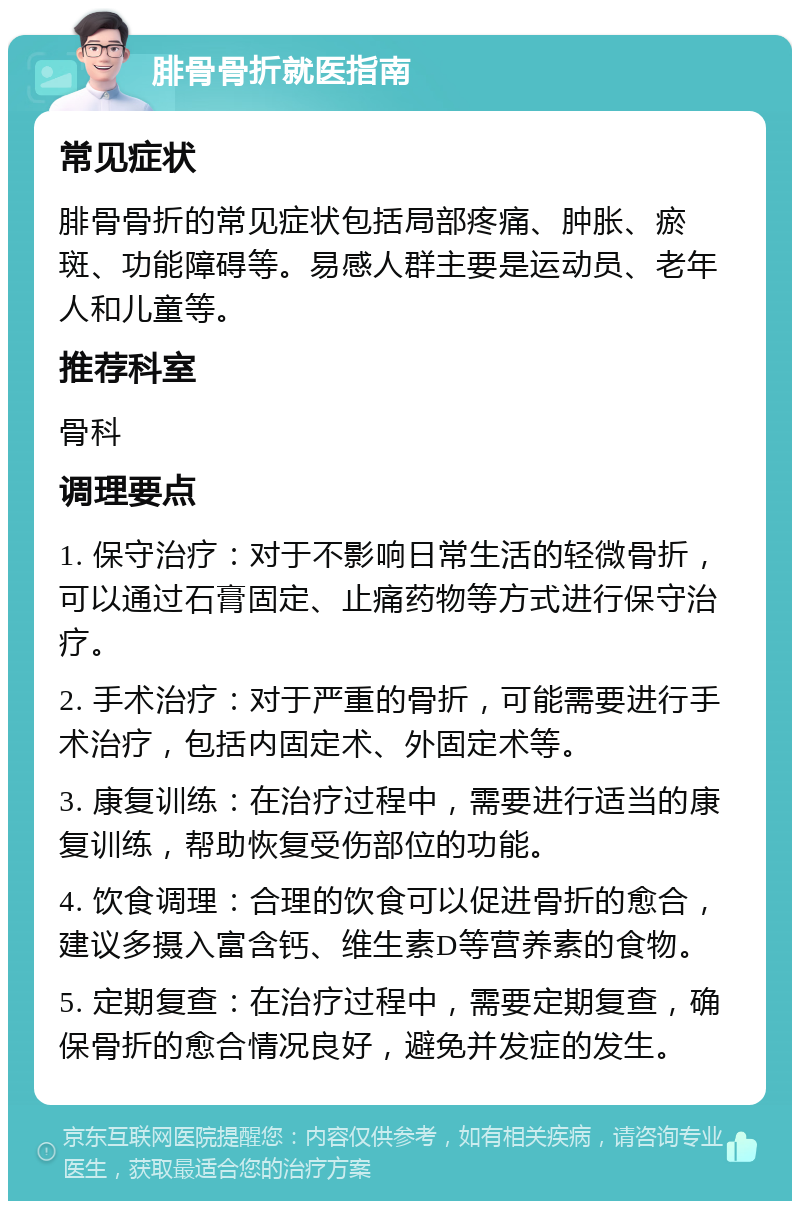 腓骨骨折就医指南 常见症状 腓骨骨折的常见症状包括局部疼痛、肿胀、瘀斑、功能障碍等。易感人群主要是运动员、老年人和儿童等。 推荐科室 骨科 调理要点 1. 保守治疗：对于不影响日常生活的轻微骨折，可以通过石膏固定、止痛药物等方式进行保守治疗。 2. 手术治疗：对于严重的骨折，可能需要进行手术治疗，包括内固定术、外固定术等。 3. 康复训练：在治疗过程中，需要进行适当的康复训练，帮助恢复受伤部位的功能。 4. 饮食调理：合理的饮食可以促进骨折的愈合，建议多摄入富含钙、维生素D等营养素的食物。 5. 定期复查：在治疗过程中，需要定期复查，确保骨折的愈合情况良好，避免并发症的发生。