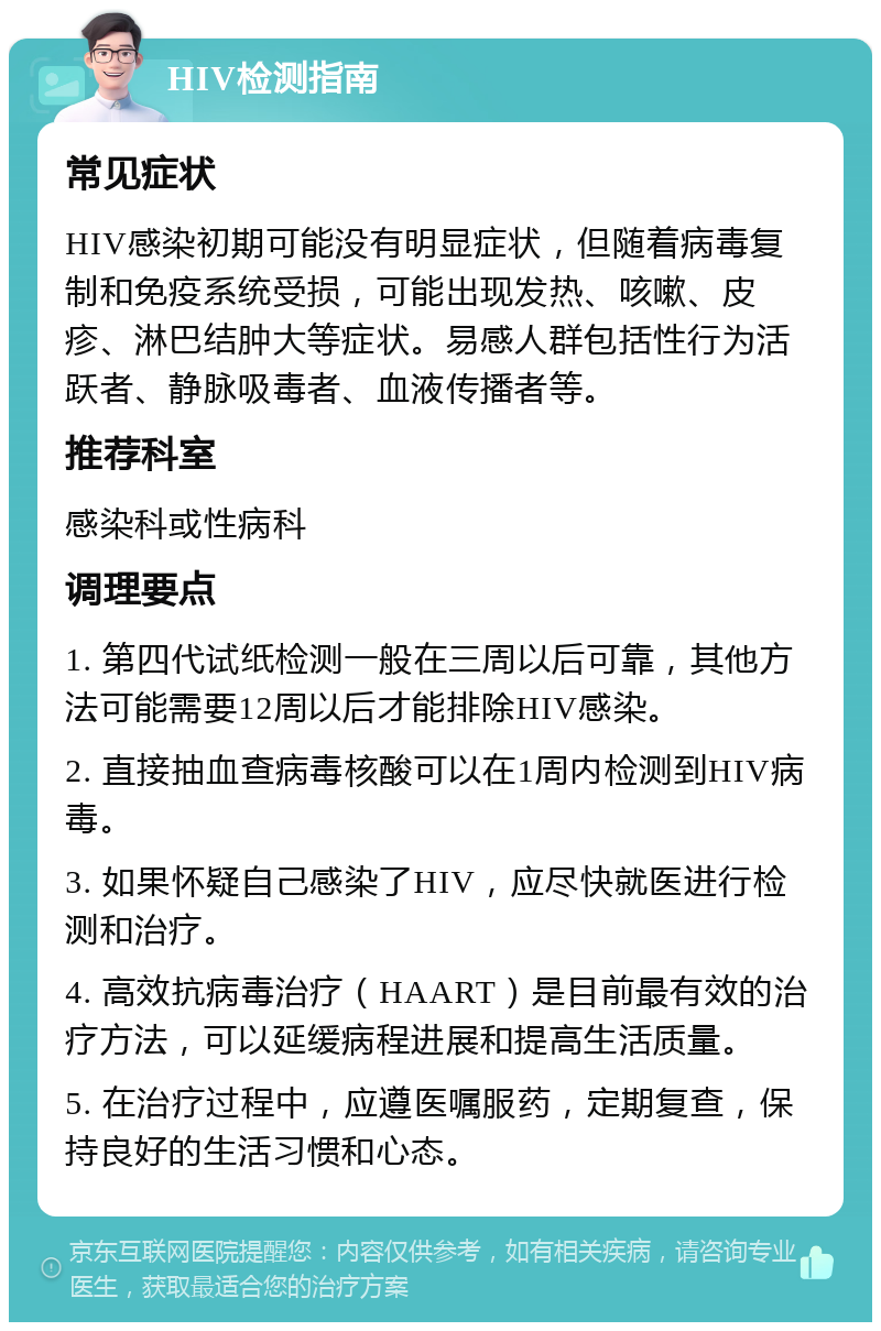 HIV检测指南 常见症状 HIV感染初期可能没有明显症状，但随着病毒复制和免疫系统受损，可能出现发热、咳嗽、皮疹、淋巴结肿大等症状。易感人群包括性行为活跃者、静脉吸毒者、血液传播者等。 推荐科室 感染科或性病科 调理要点 1. 第四代试纸检测一般在三周以后可靠，其他方法可能需要12周以后才能排除HIV感染。 2. 直接抽血查病毒核酸可以在1周内检测到HIV病毒。 3. 如果怀疑自己感染了HIV，应尽快就医进行检测和治疗。 4. 高效抗病毒治疗（HAART）是目前最有效的治疗方法，可以延缓病程进展和提高生活质量。 5. 在治疗过程中，应遵医嘱服药，定期复查，保持良好的生活习惯和心态。