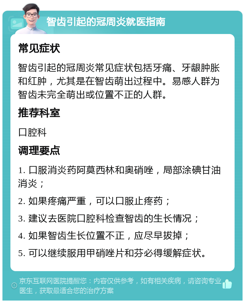 智齿引起的冠周炎就医指南 常见症状 智齿引起的冠周炎常见症状包括牙痛、牙龈肿胀和红肿，尤其是在智齿萌出过程中。易感人群为智齿未完全萌出或位置不正的人群。 推荐科室 口腔科 调理要点 1. 口服消炎药阿莫西林和奥硝唑，局部涂碘甘油消炎； 2. 如果疼痛严重，可以口服止疼药； 3. 建议去医院口腔科检查智齿的生长情况； 4. 如果智齿生长位置不正，应尽早拔掉； 5. 可以继续服用甲硝唑片和芬必得缓解症状。