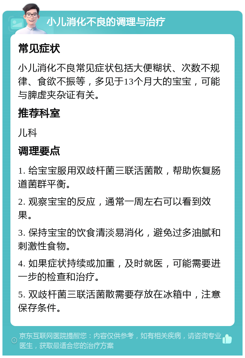 小儿消化不良的调理与治疗 常见症状 小儿消化不良常见症状包括大便糊状、次数不规律、食欲不振等，多见于13个月大的宝宝，可能与脾虚夹杂证有关。 推荐科室 儿科 调理要点 1. 给宝宝服用双歧杆菌三联活菌散，帮助恢复肠道菌群平衡。 2. 观察宝宝的反应，通常一周左右可以看到效果。 3. 保持宝宝的饮食清淡易消化，避免过多油腻和刺激性食物。 4. 如果症状持续或加重，及时就医，可能需要进一步的检查和治疗。 5. 双歧杆菌三联活菌散需要存放在冰箱中，注意保存条件。