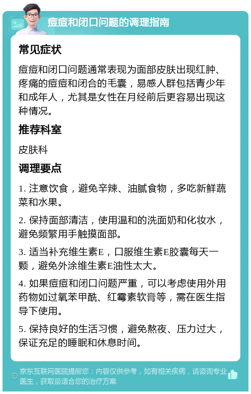 痘痘和闭口问题的调理指南 常见症状 痘痘和闭口问题通常表现为面部皮肤出现红肿、疼痛的痘痘和闭合的毛囊，易感人群包括青少年和成年人，尤其是女性在月经前后更容易出现这种情况。 推荐科室 皮肤科 调理要点 1. 注意饮食，避免辛辣、油腻食物，多吃新鲜蔬菜和水果。 2. 保持面部清洁，使用温和的洗面奶和化妆水，避免频繁用手触摸面部。 3. 适当补充维生素E，口服维生素E胶囊每天一颗，避免外涂维生素E油性太大。 4. 如果痘痘和闭口问题严重，可以考虑使用外用药物如过氧苯甲酰、红霉素软膏等，需在医生指导下使用。 5. 保持良好的生活习惯，避免熬夜、压力过大，保证充足的睡眠和休息时间。