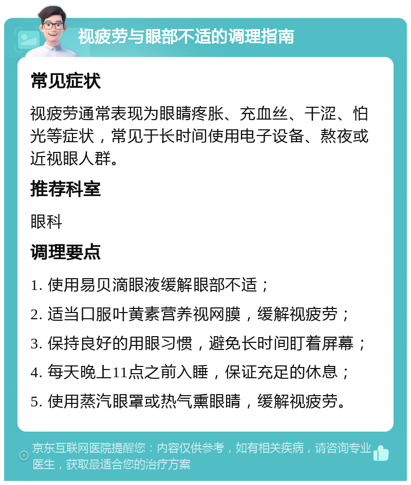 视疲劳与眼部不适的调理指南 常见症状 视疲劳通常表现为眼睛疼胀、充血丝、干涩、怕光等症状，常见于长时间使用电子设备、熬夜或近视眼人群。 推荐科室 眼科 调理要点 1. 使用易贝滴眼液缓解眼部不适； 2. 适当口服叶黄素营养视网膜，缓解视疲劳； 3. 保持良好的用眼习惯，避免长时间盯着屏幕； 4. 每天晚上11点之前入睡，保证充足的休息； 5. 使用蒸汽眼罩或热气熏眼睛，缓解视疲劳。