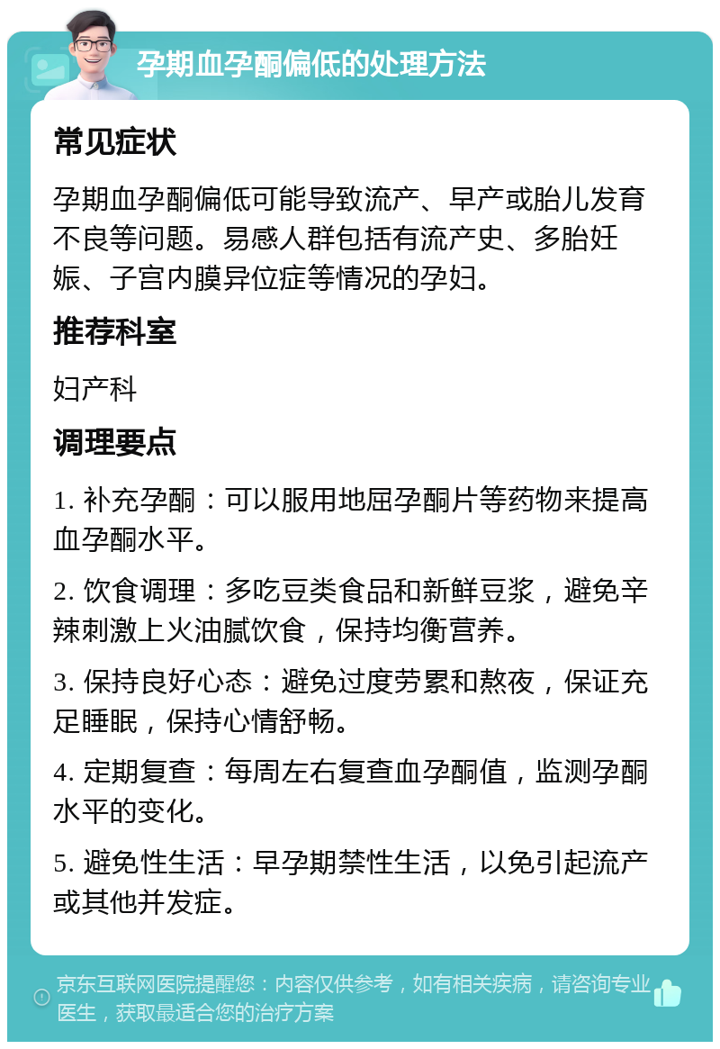 孕期血孕酮偏低的处理方法 常见症状 孕期血孕酮偏低可能导致流产、早产或胎儿发育不良等问题。易感人群包括有流产史、多胎妊娠、子宫内膜异位症等情况的孕妇。 推荐科室 妇产科 调理要点 1. 补充孕酮：可以服用地屈孕酮片等药物来提高血孕酮水平。 2. 饮食调理：多吃豆类食品和新鲜豆浆，避免辛辣刺激上火油腻饮食，保持均衡营养。 3. 保持良好心态：避免过度劳累和熬夜，保证充足睡眠，保持心情舒畅。 4. 定期复查：每周左右复查血孕酮值，监测孕酮水平的变化。 5. 避免性生活：早孕期禁性生活，以免引起流产或其他并发症。