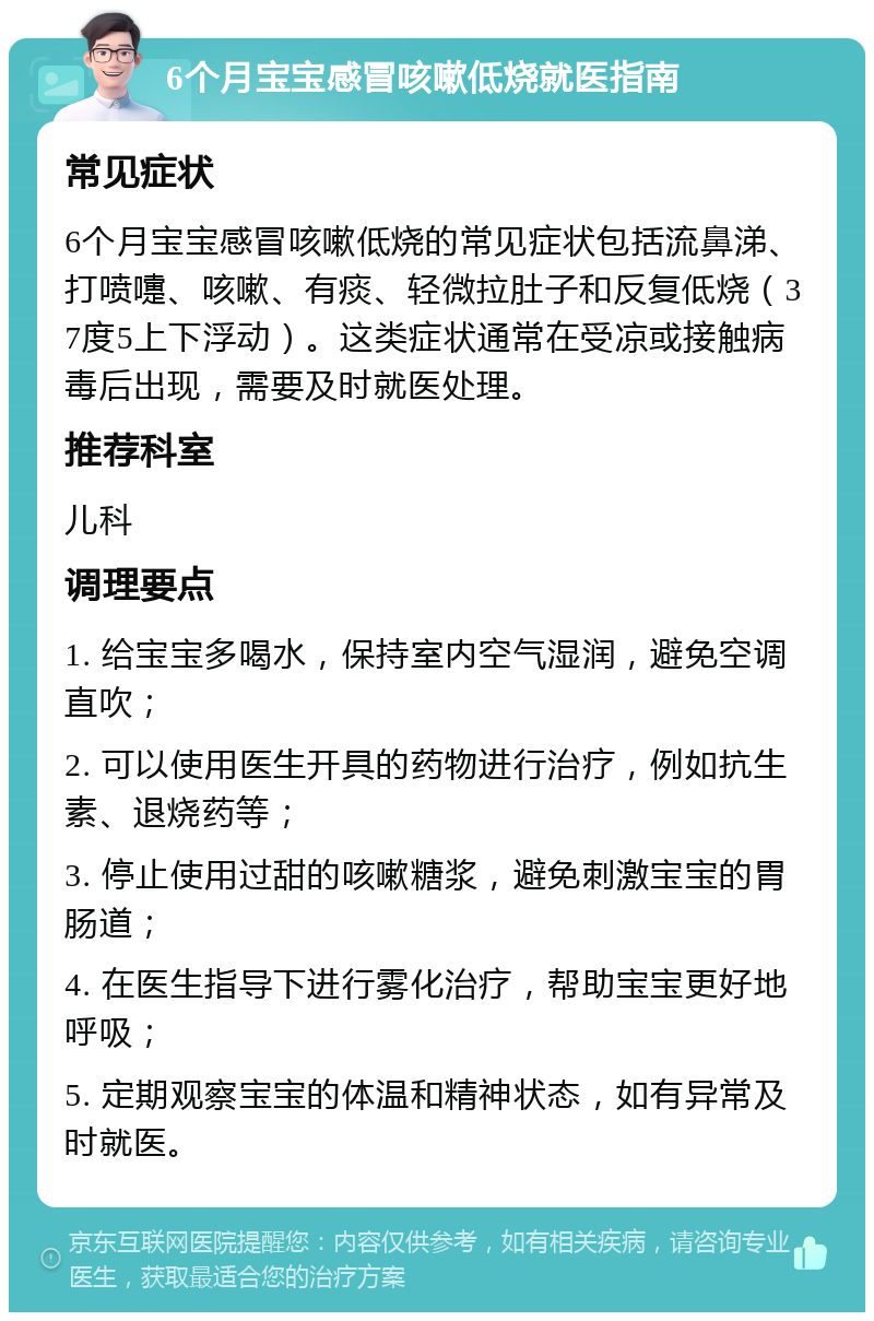 6个月宝宝感冒咳嗽低烧就医指南 常见症状 6个月宝宝感冒咳嗽低烧的常见症状包括流鼻涕、打喷嚏、咳嗽、有痰、轻微拉肚子和反复低烧（37度5上下浮动）。这类症状通常在受凉或接触病毒后出现，需要及时就医处理。 推荐科室 儿科 调理要点 1. 给宝宝多喝水，保持室内空气湿润，避免空调直吹； 2. 可以使用医生开具的药物进行治疗，例如抗生素、退烧药等； 3. 停止使用过甜的咳嗽糖浆，避免刺激宝宝的胃肠道； 4. 在医生指导下进行雾化治疗，帮助宝宝更好地呼吸； 5. 定期观察宝宝的体温和精神状态，如有异常及时就医。