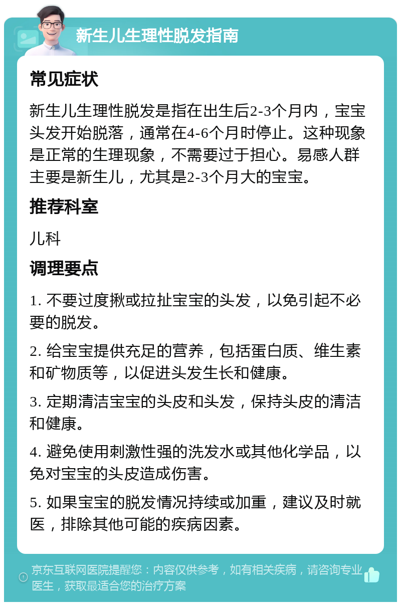 新生儿生理性脱发指南 常见症状 新生儿生理性脱发是指在出生后2-3个月内，宝宝头发开始脱落，通常在4-6个月时停止。这种现象是正常的生理现象，不需要过于担心。易感人群主要是新生儿，尤其是2-3个月大的宝宝。 推荐科室 儿科 调理要点 1. 不要过度揪或拉扯宝宝的头发，以免引起不必要的脱发。 2. 给宝宝提供充足的营养，包括蛋白质、维生素和矿物质等，以促进头发生长和健康。 3. 定期清洁宝宝的头皮和头发，保持头皮的清洁和健康。 4. 避免使用刺激性强的洗发水或其他化学品，以免对宝宝的头皮造成伤害。 5. 如果宝宝的脱发情况持续或加重，建议及时就医，排除其他可能的疾病因素。