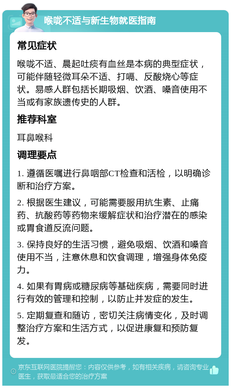 喉咙不适与新生物就医指南 常见症状 喉咙不适、晨起吐痰有血丝是本病的典型症状，可能伴随轻微耳朵不适、打嗝、反酸烧心等症状。易感人群包括长期吸烟、饮酒、嗓音使用不当或有家族遗传史的人群。 推荐科室 耳鼻喉科 调理要点 1. 遵循医嘱进行鼻咽部CT检查和活检，以明确诊断和治疗方案。 2. 根据医生建议，可能需要服用抗生素、止痛药、抗酸药等药物来缓解症状和治疗潜在的感染或胃食道反流问题。 3. 保持良好的生活习惯，避免吸烟、饮酒和嗓音使用不当，注意休息和饮食调理，增强身体免疫力。 4. 如果有胃病或糖尿病等基础疾病，需要同时进行有效的管理和控制，以防止并发症的发生。 5. 定期复查和随访，密切关注病情变化，及时调整治疗方案和生活方式，以促进康复和预防复发。