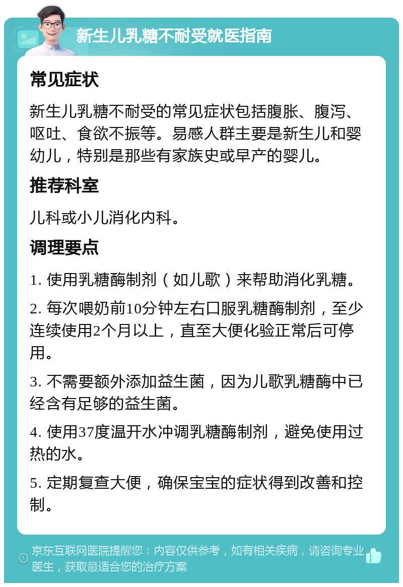 新生儿乳糖不耐受就医指南 常见症状 新生儿乳糖不耐受的常见症状包括腹胀、腹泻、呕吐、食欲不振等。易感人群主要是新生儿和婴幼儿，特别是那些有家族史或早产的婴儿。 推荐科室 儿科或小儿消化内科。 调理要点 1. 使用乳糖酶制剂（如儿歌）来帮助消化乳糖。 2. 每次喂奶前10分钟左右口服乳糖酶制剂，至少连续使用2个月以上，直至大便化验正常后可停用。 3. 不需要额外添加益生菌，因为儿歌乳糖酶中已经含有足够的益生菌。 4. 使用37度温开水冲调乳糖酶制剂，避免使用过热的水。 5. 定期复查大便，确保宝宝的症状得到改善和控制。