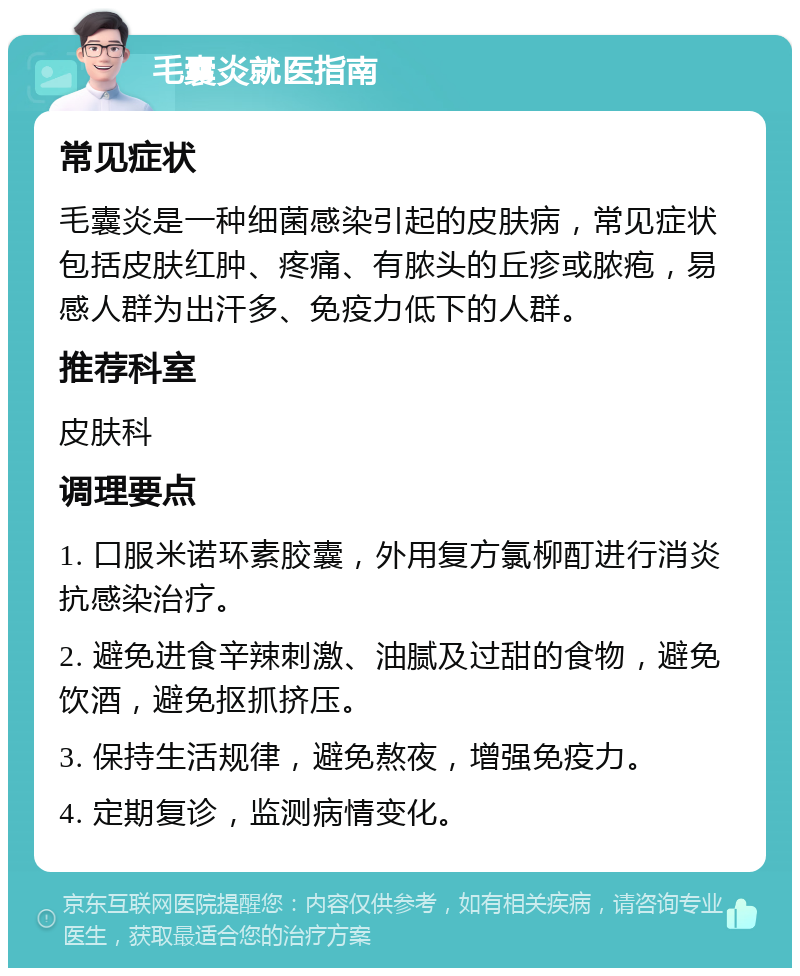 毛囊炎就医指南 常见症状 毛囊炎是一种细菌感染引起的皮肤病，常见症状包括皮肤红肿、疼痛、有脓头的丘疹或脓疱，易感人群为出汗多、免疫力低下的人群。 推荐科室 皮肤科 调理要点 1. 口服米诺环素胶囊，外用复方氯柳酊进行消炎抗感染治疗。 2. 避免进食辛辣刺激、油腻及过甜的食物，避免饮酒，避免抠抓挤压。 3. 保持生活规律，避免熬夜，增强免疫力。 4. 定期复诊，监测病情变化。