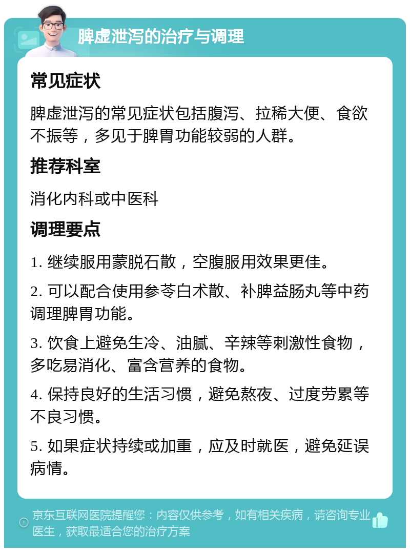 脾虚泄泻的治疗与调理 常见症状 脾虚泄泻的常见症状包括腹泻、拉稀大便、食欲不振等，多见于脾胃功能较弱的人群。 推荐科室 消化内科或中医科 调理要点 1. 继续服用蒙脱石散，空腹服用效果更佳。 2. 可以配合使用参苓白术散、补脾益肠丸等中药调理脾胃功能。 3. 饮食上避免生冷、油腻、辛辣等刺激性食物，多吃易消化、富含营养的食物。 4. 保持良好的生活习惯，避免熬夜、过度劳累等不良习惯。 5. 如果症状持续或加重，应及时就医，避免延误病情。