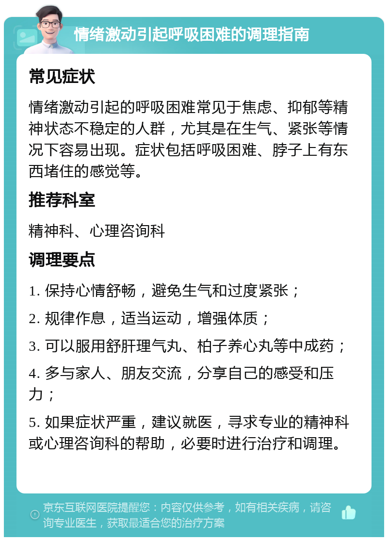 情绪激动引起呼吸困难的调理指南 常见症状 情绪激动引起的呼吸困难常见于焦虑、抑郁等精神状态不稳定的人群，尤其是在生气、紧张等情况下容易出现。症状包括呼吸困难、脖子上有东西堵住的感觉等。 推荐科室 精神科、心理咨询科 调理要点 1. 保持心情舒畅，避免生气和过度紧张； 2. 规律作息，适当运动，增强体质； 3. 可以服用舒肝理气丸、柏子养心丸等中成药； 4. 多与家人、朋友交流，分享自己的感受和压力； 5. 如果症状严重，建议就医，寻求专业的精神科或心理咨询科的帮助，必要时进行治疗和调理。