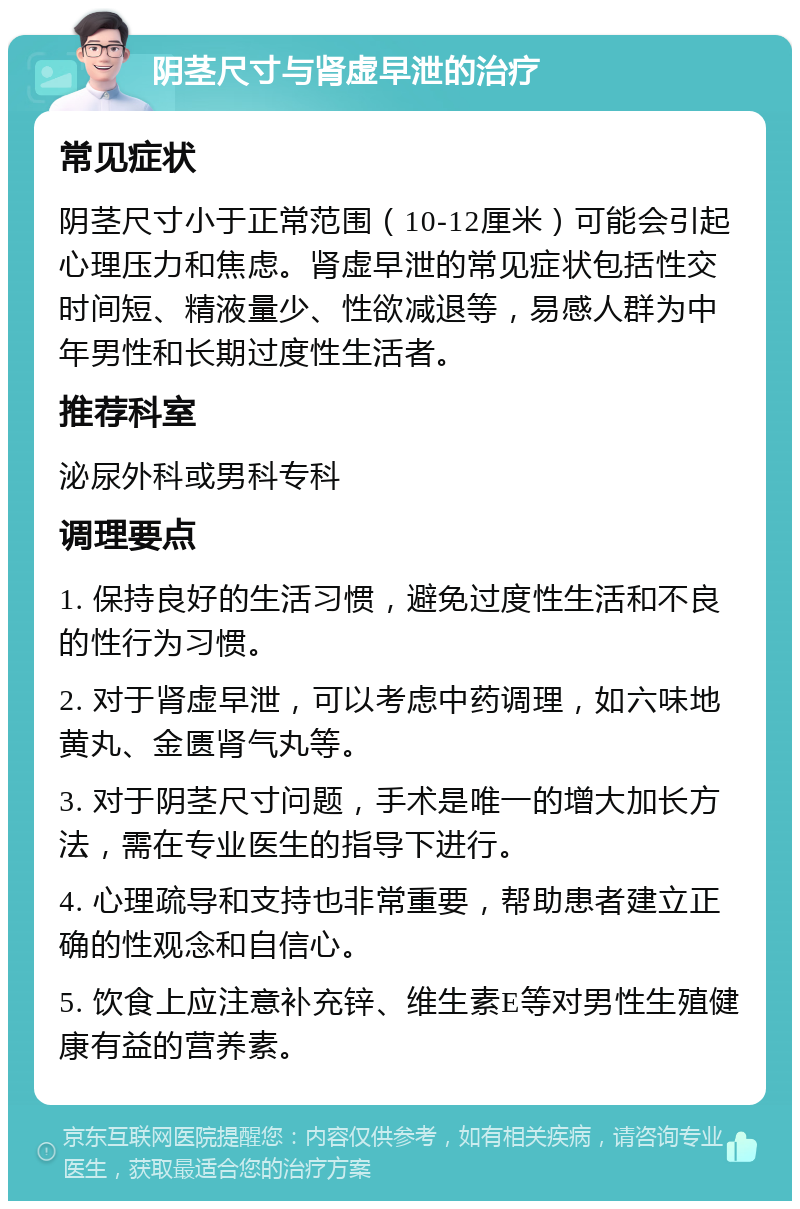 阴茎尺寸与肾虚早泄的治疗 常见症状 阴茎尺寸小于正常范围（10-12厘米）可能会引起心理压力和焦虑。肾虚早泄的常见症状包括性交时间短、精液量少、性欲减退等，易感人群为中年男性和长期过度性生活者。 推荐科室 泌尿外科或男科专科 调理要点 1. 保持良好的生活习惯，避免过度性生活和不良的性行为习惯。 2. 对于肾虚早泄，可以考虑中药调理，如六味地黄丸、金匮肾气丸等。 3. 对于阴茎尺寸问题，手术是唯一的增大加长方法，需在专业医生的指导下进行。 4. 心理疏导和支持也非常重要，帮助患者建立正确的性观念和自信心。 5. 饮食上应注意补充锌、维生素E等对男性生殖健康有益的营养素。