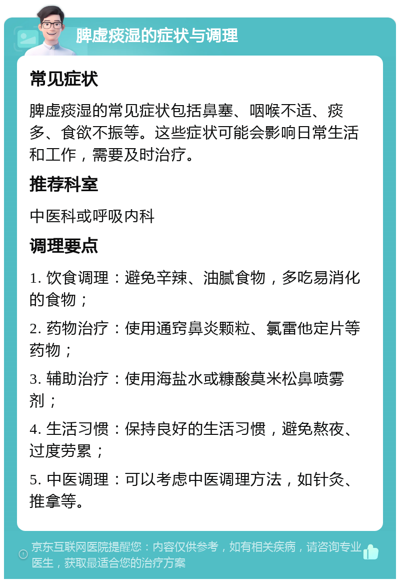 脾虚痰湿的症状与调理 常见症状 脾虚痰湿的常见症状包括鼻塞、咽喉不适、痰多、食欲不振等。这些症状可能会影响日常生活和工作，需要及时治疗。 推荐科室 中医科或呼吸内科 调理要点 1. 饮食调理：避免辛辣、油腻食物，多吃易消化的食物； 2. 药物治疗：使用通窍鼻炎颗粒、氯雷他定片等药物； 3. 辅助治疗：使用海盐水或糠酸莫米松鼻喷雾剂； 4. 生活习惯：保持良好的生活习惯，避免熬夜、过度劳累； 5. 中医调理：可以考虑中医调理方法，如针灸、推拿等。